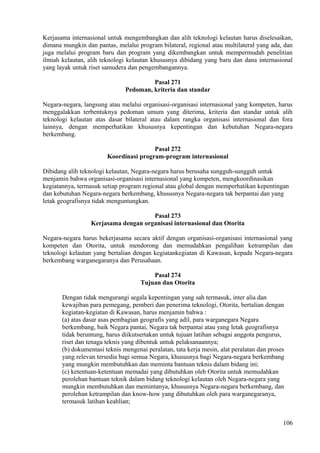 Kerjasama internasional untuk mengembangkan dan alih teknologi kelautan harus diselesaikan,
dimana mungkin dan pantas, melalui program bilateral, regional atau multilateral yang ada, dan
juga melalui program baru dan program yang dikembangkan untuk mempermudah penelitian
ilmiah kelautan, alih teknologi kelautan khususnya dibidang yang baru dan dana internasional
yang layak untuk riset samudera dan pengembangannya.
Pasal 271
Pedoman, kriteria dan standar
Negara-negara, langsung atau melalui organisasi-organisasi internasional yang kompeten, harus
menggalakkan terbentuknya pedoman umum yang diterima, kriteria dan standar untuk alih
teknologi kelautan atas dasar bilateral atau dalam rangka organisasi internasional dan fora
lainnya, dengan memperhatikan khususnya kepentingan dan kebutuhan Negara-negara
berkembang.
Pasal 272
Koordinasi program-program internasional
Dibidang alih teknologi kelautan, Negara-negara harus berusaha sungguh-sungguh untuk
menjamin bahwa organisasi-organisasi internasional yang kompeten, mengkoordinasikan
kegiatannya, termasuk setiap program regional atau global dengan memperhatikan kepentingan
dan kebutuhan Negara-negara berkembang, khususnya Negara-negara tak berpantai dan yang
letak geografisnya tidak menguntungkan.
Pasal 273
Kerjasama dengan organisasi internasional dan Otorita
Negara-negara harus bekerjasama secara aktif dengan organisasi-organisasi internasional yang
kompeten dan Otorita, untuk mendorong dan memudahkan pengalihan ketrampilan dan
teknologi kelautan yang bertalian dengan kegiatankegiatan di Kawasan, kepada Negara-negara
berkembang warganegaranya dan Perusahaan.
Pasal 274
Tujuan dan Otorita
Dengan tidak mengurangi segala kepentingan yang sah termasuk, inter alia dan
kewajiban para pemegang, pemberi dan penerima teknologi, Otorita, bertalian dengan
kegiatan-kegiatan di Kawasan, harus menjamin bahwa :
(a) atas dasar asas pembagian geografis yang adil, para warganegara Negara
berkembang, baik Negara pantai, Negara tak berpantai atau yang letak geografisnya
tidak beruntung, harus diikutsertakan untuk tujuan latihan sebagai anggota pengurus,
riset dan tenaga teknis yang dibentuk untuk pelaksanaannya;
(b) dokumentasi teknis mengenai peralatan, tata kerja mesin, alat peralatan dan proses
yang relevan tersedia bagi semua Negara, khususnya bagi Negara-negara berkembang
yang mungkin membutuhkan dan meminta bantuan teknis dalam bidang ini;
(c) ketentuan-ketentuan memadai yang dibutuhkan oleh Otorita untuk memudahkan
perolehan bantuan teknik dalam bidang teknologi kelautan oleh Negara-negara yang
mungkin membutuhkan dan memintanya, khususnya Negara-negara berkembang, dan
perolehan ketrampilan dan know-how yang dibutuhkan oleh para warganegaranya,
termasuk latihan keahlian;
106
 