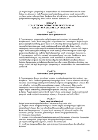 (d) Negara-negara yang mungkin membutuhkan dan meminta bantuan teknik dalam
bidang ini, khususnya pada Negaranegara berkembang, dibantu untuk memperoleh
peralatan, proses, alat-alat besar dan know-how teknik lainnya yang diperlukan melalui
pengaturan keuangan yang dimaksudkan menurut Konvensi ini.
BAGIAN 3.
PUSAT TEKNOLOGI DAN ILMU PENGETAHUAN
KELAUTAN NASIONAL DAN ERGIONAL
Pasal 275
Pembentukan pusat-pusat nasional
1. Negara-negara, langsung atau melalui organisasi-organisasi internasional yang
kompeten dan Otorita, harus menggalakkan pembentukan, khususnya di Negara-negara
pantai sedang berkembang, pusat-pusat riset, teknologi dan ilmu pengetahuan kelautan
nasional serta memperkuat pusat-pusat nasional yang telah ada, dalam rangka
merangsang dan memajukan pelaksanaan riset ilmu pengetahuan kelautan oleh Negara-
negara pantai sedang berkembang dan untuk meningkatkan kemampuan nasionalnya
guna memanfaatkan dan melestarikan kekayaan laut untuk keuntungan ekonominya.
2. Negara-negara, melalui organisasi internasional yang kompeten dan Otorita, harus
memberikan dukungan yang memadai untuk memudahkan pembentukan dan
memperkuat pusat-pusat nasional dimaksud guna menyediakan kemudahan latihan
lanjutan dan peralatan serta ketrampilan dan know how yang dibutuhkan demikian pula
tenaga ahli teknik bagi Negaranegara yang mungkin membutuhkan dan meminta bantuan
dimaksud.
Pasal 276
Pembentukan pusat-pusat regional
1. Negara-negara, dengan koordinasi bersama organisasi-organisasi internasional yang
kompeten, Otorita dan lembagalembaga ilmu pengetahuan kelautan serta riset teknologi
nasional, harus menggalakkan pembentukan pusat-pusat ilmu pengetahuan kelautan dan
riset teknologi regional, khususnya di negara-negara berkembang, dalam rangka
merangsang dan memajukan penyelenggaraan riset ilmu pengetahuan kelautan oleh
negara-negara berkembang serta mempercepat alih teknologi kelautan.
2. Semua Negara dalam suatu wilayah harus bekerja sama dengan pusat-pusat regional
yang ada untuk menjamin tercapainya tujuannya dengan secara lebih efektif.
Pasal 277
Fungsi pusat-pusat regional
Fungsi pusat-pusat regional dimaksud harus mencakup, inter alia :
(a) program latihan dan pendidikan pada seluruh tingkat dalam pelbagai aspek ilmu
pengetahuan kelautan dan riset teknologi, khususnya biologi kelautan, termasuk
konservasi dan pengaturan kekayaan hayati, oseanografi, hidrografi, engineering,
eksplorasi geologis dasar laut, penambangan dan teknologi penawaran air;
(b) pengkajian manajemen;
(c) program pengkajian yang berkaitan dengan perlindungan dan pelestarian lingkungan
laut serta pencegahan, pengurangan dan pengendalian pencemaran;
(d) organisasi konperensi regional, seminar dan simposium;
(e) perolehan dan pengolahan data serta informasi ilmu pengetahuan dan teknologi
kelautan;
107
 