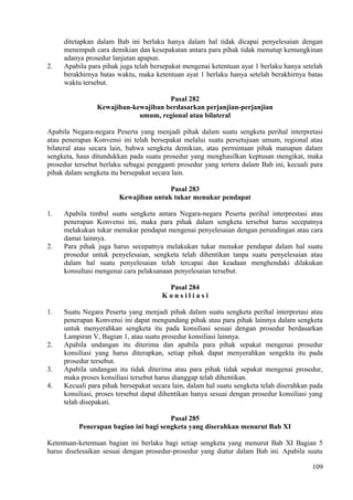 ditetapkan dalam Bab ini berlaku hanya dalam hal tidak dicapai penyelesaian dengan
menempuh cara demikian dan kesepakatan antara para pihak tidak menutup kemungkinan
adanya prosedur lanjutan apapun.
2. Apabila para pihak juga telah bersepakat mengenai ketentuan ayat 1 berlaku hanya setelah
berakhirnya batas waktu, maka ketentuan ayat 1 berlaku hanya setelah berakhirnya batas
waktu tersebut.
Pasal 282
Kewajiban-kewajiban berdasarkan perjanjian-perjanjian
umum, regional atau bilateral
Apabila Negara-negara Peserta yang menjadi pihak dalam suatu sengketa perihal interpretasi
atau penerapan Konvensi ini telah bersepakat melalui suatu persetujuan umum, regional atau
bilateral atau secara lain, bahwa sengketa demikian, atau permintaan pihak manapun dalam
sengketa, haus ditundukkan pada suatu prosedur yang menghasilkan keptusan mengikat, maka
prosedur tersebut berlaku sebagai pengganti prosedur yang tertera dalam Bab ini, kecuali para
pihak dalam sengketa itu bersepakat secara lain.
Pasal 283
Kewajiban untuk tukar menukar pendapat
1. Apabila timbul suatu sengketa antara Negara-negara Peserta perihal interprestasi atau
penerapan Konvensi ini, maka para pihak dalam sengketa tersebut harus secepatnya
melakukan tukar menukar pendapat mengenai penyelesaian dengan perundingan atau cara
damai lainnya.
2. Para pihak juga harus secepatnya melakukan tukar menukar pendapat dalam hal suatu
prosedur untuk penyelesaian, sengketa telah dihentikan tanpa suatu penyelesaian atau
dalam hal suatu penyelesaian telah tercapai dan keadaan menghendaki dilakukan
konsultasi mengenai cara pelaksanaan penyelesaian tersebut.
Pasal 284
K o n s i l i a s i
1. Suatu Negara Peserta yang menjadi pihak dalam suatu sengketa perihal interpretasi atau
penerapan Konvensi ini dapat mengundang pihak atau para pihak lainnya dalam sengketa
untuk menyerahkan sengketa itu pada konsiliasi sesuai dengan prosedur berdasarkan
Lampiran V, Bagian 1, atau suatu prosedur konsiliasi lainnya.
2. Apabila undangan itu diterima dan apabila para pihak sepakat mengenai prosedur
konsiliasi yang harus diterapkan, setiap pihak dapat menyerahkan sengekta itu pada
prosedur tersebut.
3. Apabila undangan itu tidak diterima atau para pihak tidak sepakat mengenai prosedur,
maka proses konsiliasi tersebut harus dianggap telah dihentikan.
4. Kecuali para pihak bersepakat secara lain, dalam hal suatu sengketa telah diserahkan pada
konsiliasi, proses tersebut dapat dihentikan hanya sesuai dengan prosedur konsiliasi yang
telah disepakati.
Pasal 285
Penerapan bagian ini bagi sengketa yang diserahkan menurut Bab XI
Ketentuan-ketentuan bagian ini berlaku bagi setiap sengketa yang menurut Bab XI Bagian 5
harus diselesaikan sesuai dengan prosedur-prosedur yang diatur dalam Bab ini. Apabila suatu
109
 