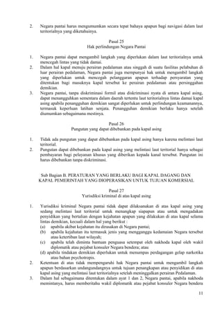 2. Negara pantai harus mengumumkan secara tepat bahaya apapun bagi navigasi dalam laut
teritorialnya yang diketahuinya.
Pasal 25
Hak perlindungan Negara Pantai
1. Negara pantai dapat mengambil langkah yang diperlukan dalam laut teritorialnya untuk
mencegah lintas yang tidak damai.
2. Dalam hal kapal menuju perairan pedalaman atau singgah di suatu fasilitas pelabuhan di
luar perairan pedalaman, Negara pantai juga mempunyai hak untuk mengambil langkah
yang diperlukan untuk mencegah pelanggaran apapun terhadap persyaratan yang
ditentukan bagi masuknya kapal tersebut ke perairan pedalaman atau persinggahan
demikian.
3. Negara pantai, tanpa diskriminasi formil atau diskriminasi nyata di antara kapal asing,
dapat menangguhkan sementara dalam daerah tertentu laut teritorialnya lintas damai kapal
asing apabila penangguhan demikian sangat diperlukan untuk perlindungan keamanannya,
termasuk keperluan latihan senjata. Penangguhan demikian berlaku hanya setelah
diumumkan sebagaimana mestinya.
Pasal 26
Pungutan yang dapat dibebankan pada kapal asing
1. Tidak ada pungutan yang dapat dibebankan pada kapal asing hanya karena melintasi laut
teritorial.
2. Pungutan dapat dibebankan pada kapal asing yang melintasi laut teritorial hanya sebagai
pembayaran bagi pelayanan khusus yang diberikan kepada kanal tersebut. Pungutan ini
harus dibebankan tanpa diskriminasi.
Sub Bagian B. PERATURAN YANG BERLAKU BAGI KAPAL DAGANG DAN
KAPAL PEMERINTAH YANG DIOPERASIKAN UNTUK TUJUAN KOMERSIAL
Pasal 27
Yurisdiksi kriminal di atas kapal asing
1. Yurisdiksi kriminal Negara pantai tidak dapat dilaksanakan di atas kapal asing yang
sedang melintasi laut teritorial untuk menangkap siapapun atau untuk mengadakan
penyidikan yang bertalian dengan kejahatan apapun yang dilakukan di atas kapal selama
lintas demikian, kecuali dalam hal yang berikut :
(a) apabila akibat kejahatan itu dirasakan di Negara pantai;
(b) apabila kejahatan itu termasuk jenis yang mengganggu kedamaian Negara tersebut
atau ketertiban laut wilayah;
(c) apabila telah diminta bantuan penguasa setempat oleh nakhoda kapal oleh wakil
diplomatik atau pejabat konsuler Negara bendera; atau
(d) apabila tindakan demikian diperlukan untuk menumpas perdagangan gelap narkotika
atau bahan psychotropis.
2. Ketentuan di atas tidak mempengaruhi hak Negara pantai untuk mengambil langkah
apapun berdasarkan undangundangnya untuk tujuan penangkapan atau penyidikan di atas
kapal asing yang melintasi laut teritorialnya setelah meninggalkan perairan Pedalaman.
3. Dalam hal sebagaimana ditentukan dalam ayat 1 dan 2, Negara pantai, apabila nakhoda
memintanya, harus memberitahu wakil diplomatik atau pejabat konsuler Negara bendera
11
 