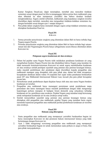 Kamar Sengketa DasarLaut, dapat menetapkan, merubah atau mencabut tindakan
sementara sesuai dengan pasal ini bila ia menganggap, bahwa prima facie mahkamah yang
akan dibentuk itu akan mempunyai yurisdiksi dan bahwa desakan keadaan
menghendakinya. Segera setelah terbentuk, mahkamah yang kepadanya sengketa tersebut
diserahkan dapat merubah, mencabut atau menguatkan tindakan-tindakan sementara itu,
dengan bertindak sesuai dengan ayat 1 sampai dengan 4.
6. Para pihak dalam sengketa harus mematuhi dengan segera setiap tindakan sementara yang
ditetapkan berdasarkan Pasal ini.
Pasal 291
A k s e s
1. Semua prosedur penyelesaian sengketa yang ditentukan dalam Bab ini harus terbuka bagi
Negara-negara Peserta.
2. Prosedur penyelesaian sengketa yang ditentukan dalam Bab ini harus terbuka bagi satuan-
satuan lain dari Negaranegara Peserta hanya sebagaimana secara khusus ditentukan dalam
Konvensi ini.
Pasal 292
Pelepasan segera kendaraan air dan awaknya
1. Dalam hal pejabat suatu Negara Peserta telah melakukan penahanan kendaraan air yang
mengibarkan bendera Negara Peserta lain dan dituduhkan bahwa Negara yang menahan itu
tidak memenuhi ketentuan-ketentuan Konvensi ini untuk segera membebaskan kendaraan
air atau awaknya setelah penitipan sejumlah uang jaminan atau jaminan keuangan lainnya,
maka masalah pembebasan dari penahanan dapat diserahkan kepada pengadilan atau
mahkamah manapun yang disepakati oleh para pihak atau, dalam hal tidak tercapainya
kesepakatan demikian dalam waktu 10 (sepuluh) hari sejak waktu penahanan berdasarkan
pasal 287 atau Mahkamah Internasional Hukum Laut, kecuali jika para pihak bersepakat
secara lain.
2. Permohonan untuk pembebasan dapat diajukan hanya oleh atau atas nama Negara bendera
kendaraan air tersebut.
3. Pengadilan atau mahkamah harus menangani permintaan untuk pembebasan tanpa
penundaan dan harus menangani hanya masalah pembebasan dengan tidak mengurangi
kepentingan perkara manapun di hadapan forum domestik yang selayaknya terhadap
kendaraan air itu, pemiliknya atau awaknya. Pejabat Negara yang menahan tetap berwenang
untuk melepaskan kendaraan air itu atau awaknya setiap waktu.
4. Setelah menyerahkan sejumlah uang jaminan atau jaminan keuangan lainnya yang
ditetapkan oleh pengadilan atau mahkamah, pejabat Negara yang menahan harus segera
mematuhi keputusan pengadilan atau mahkamah perihal pembebasan kendaraan air tersebut
atau awaknya.
Pasal 293
Hukum yang diterapkan
1. Suatu pengadilan atau mahkamah yang mempunyai yurisdiksi berdasarkan bagian ini
harus menerapkan Konvensi ini dan peraturan hukum internasional lainnya yang tidak
bertentangan dengan Konvensi ini.
2. Ayat 1 tidak mengurangi wewenang pengadilan atau mahkamah yang mempunyai
yurisdiksi berdasarkan bagian ini untuk memutuskan suatu perkara ex aequo et bono, bila
para pihak menyepakatinya.
112
 