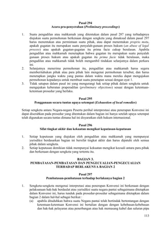 Pasal 294
Acara pra-penyerahan (Preliminary proceedings)
1. Suatu pengadilan atau mahkamah yang ditentukan dalam pasal 287 yang terhadapnya
diajukan suatu permohonan berkenaan dengan sengketa yang dimaksud dalam pasal 297
harus menentukan atas permintaan suatu pihak, atau dapat menentukan proprio motu,
apakah gugatan itu merupakan suatu penyalah-gunaan proses hukum (an abuse of legal
process) atau apakah gugatan-gugatan itu prima facie cukup beralasan. Apabila
pengadilan atau mahkamah menetapkan bahwa gugatan itu merupakan suatu penyalah
gunaan proses hukum atau apakah gugatan itu prima facie tidak beralasan, maka
pengadilan atau mahkamah tidak boleh mengambil tindakan selanjutnya dalam perkara
ini.
2. Selanjutnya menerima permohonan itu, pengadilan atau mahkamah harus segera
memberitahukan pihak atau para pihak lain mengenai permohonan tersebut, dan harus
menetapkan jangka waktu yang pantas dalam waktu mana mereka dapat mengajukan
permohonan kepadanya untuk membuat suatu penetapan sesuai dengan ayat 1.
3. Tidak satupun dalam pasal ini yang mengurangi hak setiap pihak dalam sengketa untuk
mengajukan keberatan praperadilan (preliminary objections) sesuai dengan ketentuan-
ketentuan prosedur yang berlaku.
Pasal 295
Penggunaan secara tuntas upaya setempat (Exhaustion of local remedies)
Setiap sengketa antara Negara-negara Peserta perihal interprestasi atau penerapan Konvensi ini
dapat diserahkan pada prosedur yang ditentukan dalam bagian ini hanya setelah upaya setempat
telah digunakan secara tuntas dimana hal ini disyaratkan oleh hukum internasional.
Pasal 296
Sifat tingkat akhir dan kekuatan mengikat keputusan-keputusan
1. Setiap keputusan yang diajukan oleh pengadilan atau mahkamah yang mempunyai
yurisdiksi berdasarkan bagian ini bersifat tingkat akhir dan harus dipatuhi oleh semua
pihak dalam sengketa.
2. Setiap keputusan demikian tidak mempunyai kekuatan mengikat kecuali antara para pihak
dan berkenaan dengan sengketa yang tertentu itu.
BAGIAN 3.
PEMBATASAN-PEMBATASAN DAN PENGECUALIAN-PENGECUALIAN
TERHADAP BERLAKUNYA BAGIAN 2
Pasal 297
Pembatasan-pembatasan terhadap berlakunya bagian 2
1. Sengketa-sengketa mengenai interpretasi atau penerapan Konvensi ini berkenaan dengan
pelaksanaan hak-hak berdaulat atau yurisdiksi suatu negara pantai sebagaimana ditetapkan
dalam Konvensi ini, harus tunduk pada prosedur-prosedur sebagaimana ditetapkan dalam
bagian 2 dalam hal-hal sebagai berikut :
(a) apabila dituduhkan bahwa suatu Negara pantai telah bertindak bertentangan dengan
ketentuan-ketentuan Konvensi ini bertalian dengan dengan kebebasan-kebebasan
dan hak-hak pelayaran atau penerbangan atau hak memasang kabel dan saluran pipa
113
 