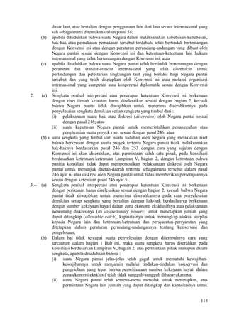 dasar laut, atau bertalian dengan penggunaan lain dari laut secara internasional yang
sah sebagaimana ditentukan dalam pasal 58;
(b) apabila dituduhkan bahwa suatu Negara dalam melaksanakan kebebasan-kebebasan,
hak-hak atau pemakaian-pemakaian tersebut terdahulu telah bertindak bertentangan
dengan Konvensi ini atau dengan peraturan perundang-undangan yang dibuat oleh
Negara pantai sesuai dengan Konvensi ini dan ketentuan-ketentuan lain hukum
internasional yang tidak bertentangan dengan Konvensi ini; atau
(c) apabila dituduhkan bahwa suatu Negara pantai telah bertindak bertentangan dengan
peraturan dan standar-standar internasional yang telah ditentukan untuk
perlindungan dan pelestarian lingkungan laut yang berlaku bagi Negara pantai
tersebut dan yang telah ditetapkan oleh Konvensi ini atau melalui organisasi
internasional yang kompeten atau konperensi diplomatik sesuai dengan Konvensi
ini.
2. (a) Sengketa perihal interpretasi atau penerapan ketentuan Konvensi ini berkenaan
dengan riset ilmiah kelautan harus diselesaikan sesuai dengan bagian 2, kecuali
bahwa Negara pantai tidak diwajibkan untuk menerima diserahkannya pada
penyelesaian sengketa demikian setiap sengketa yang timbul dari :
(i) pelaksanaan suatu hak atau diskresi (discretion) oleh Negara pantai sesuai
dengan pasal 246; atau
(ii) suatu keputusan Negara pantai untuk memerintahkan penangguhan atau
penghentian suatu proyek riset sesuai dengan pasal 246; atau
(b) s uatu sengketa yang timbul dari suatu tuduhan oleh Negara yang melakukan riset
bahwa berkenaan dengan suatu proyek tertentu Negara pantai tidak melaksanakan
hak-haknya berdasarkan pasal 246 dan 253 dengan cara yang sejalan dengan
Konvensi ini akan diserahkan, atas permintaan salah satu pihak, pada konsiliasi
berdasarkan ketentuan-ketentuan Lampiran V, bagian 2, dengan ketentuan bahwa
panitia konsiliasi tidak dapat mempersoalkan pelaksanaan diskresi oleh Negara
pantai untuk menunjuk daerah-daerah tertentu sebagaimana tersebut dalam pasal
246 ayat 6, atau diskresi oleh Negara pantai untuk tidak memberikan persetujuannya
sesuai dengan ketentuan pasal 246 ayat 5.
3.-- (a) Sengketa perihal interpretasi atau penerapan ketentuan Konvensi ini berkenaan
dengan perikanan harus diselesaikan sesuai dengan bagian 2, kecuali bahwa Negara
pantai tidak diwajibkan untuk menerima diserahkannya pada cara penyelesaian
demikian setiap sengketa yang bertalian dengan hak-hak berdaulatnya berkenaan
dengan sumber kekayaan hayati dalam zona ekonomi eksklusifnya atau pelaksanaan
wewenang diskresinya (its discretionary powers) untuk menetapkan jumlah yang
dapat ditangkap (allowable catch), kapasitasnya untuk menangkap alokasi surplus
kepada Negara lain dan ketentuan-ketentuan dan persyaratan-persyaratan yang
ditetapkan dalam peraturan perundang-undangannya tentang konservasi dan
pengelolaan;
(b) Dalam hal tidak tercapai suatu penyelesaian dengan ditempuhnya cara yang
tercantum dalam bagian 1 Bab ini, maka suatu sengketa harus diserahkan pada
konsiliasi berdasarkan Lampiran V, bagian 2, atas permintaan pihak manapun dalam
sengketa, apabila dituduhkan bahwa :
(i) suatu Negara pantai jelas-jelas telah gagal untuk mematuhi kewajiban-
kewajibannya untuk menjamin melalui tindakan-tindakan konservasi dan
pengelolaan yang tepat bahwa pemeliharaan sumber kekayaan hayati dalam
zona ekonomi eksklusif telah tidak sungguh-sungguh dibahayakannya;
(ii) suatu Negara pantai telah semena-mena menolak untuk menetapkan, atas
permintaan Negara lain jumlah yang dapat ditangkap dan kapasitasnya untuk
114
 