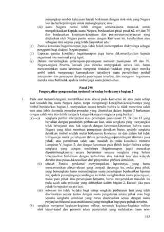 menangkap sumber kekayaan hayati berkenaan dengan stok-stok yang Negara
lain itu berkepentingan untuk menangkapnya; atau
(iii) suatu Negara pantai telah dengan semena-mena menolak untuk
mengalokasikan kepada suatu Negara, berdasarkan pasal-pasal 62, 69 dan 70
dan berdasarkan ketentuan-ketentuan dan persyaratan-persyaratan yang
ditetapkan oleh Negara pantai sesuai dengan Konvensi ini, keseluruhan atau
sebagian dari surplus yang telah dinyatakan ada.
(c) Panitia konsiliasi bagaimanapun juga tidak boleh menempatkan diskresinya sebagai
pengganti bagi diskresi Negara pantai;
(d) Laporan panitia konsiliasi bagaimanapun juga harus dikomunikasikan kepada
organisasi internasional yang tepat;
(e) Dalam merundingkan persetujuan-persetujuan menurut pasal-pasal 69 dan 70,
Negara-negara Peserta, kecuali jika mereka menyepakati secara lain, harus
mencantumkan suatu ketentuan mengenai tindakan-tindakan yang akan mereka
ambil untuk mengurangi kemungkinan terjadinya suatu perselisihan perihal
interpretasi dan penerapan daripada persetujuan tersebut, dan mengenai bagaimana
mereka akan bertindak apabila timbul juga suatu perselisihan.
Pasal 298
Pengecualian-pengecualian opsional terhadap berlakunya bagian 2
1. Pada saat menandatangani, meratifikasi atau aksesi pada Konvensi ini atau pada setiap
saat sesudah itu, suatu Negara dapat, tanpa mengurangi kewajiban-kewajibannya yang
timbul berdasarkan bagian 1, menyatakan secara tertulis bahwa ia tidak menerima salah
satu atau lebih daripada prosedur-prosedur yang ditentukan dalam bagian 2 berkenaan
dengan salah satu atau lebih daripada kategori-kategori sengketa yang berikut :
(a)---(i) sengketa perihal interpretasi atau penerapan pasal-pasal 15, 74 dan 83 yang
bertalian dengan penetapan perbatasan laut, atau sengketa yang menyangkut
teluk bersejarah atau hak sejarah dengan ketentuan-ketentuan bahwa suatu
Negara yang telah membuat pernyataan demikian harus, apabila sengketa
demikian timbul setelah mulai berlakunya Konvensi ini dan dalam hal tidak
tercapainya suatu persetujuan dalam perundingan-perundingan diantara para
pihak, atas permintaan salah satu masalah itu pada konsiliasi menurut
Lampiran V, bagian 2; dan dengan ketentuan pula (lebih lanjut) bahwa setiap
sengketa yang dengan sendirinya (bagaimanapun juga) mencakup
dipertimbangkannya secara bersamaan sesuatu sengketa yang belum
terselesaikan berkenaan dengan kedaulatan atau hak-hak lain atas wilayah
daratan atau pulau dikecualikan dari penyerahan perkara demikian;
(ii) setelah Panitia pendamai menyampaikan laporannya, yang harus
mencantumkan alasan-alasan yang menjadi dasarnya itu, maka para pihak
yang bersengketa harus merundingkan suatu persetujuan berdasarkan laporan
itu; apabila perundinganperundingan ini tidak menghasilkan suatu persetujuan,
maka para pihak atas persetujuan bersama, harus menyerahkan masalah itu
pada salah satu prosedur yang ditetapkan dalam bagian 2, kecuali jika para
pihak bersepakat secara lain;
(iii) sub-ayat ini tidak berlaku bagi setiap sengketa perbatasan laut yang telah
diselesaikan secara tuntas dengan suatu pengaturan antara pihak atau bagi
sesuatu sengketa demikian yang harus diselesaikan sesuai dengan suatu
perjanjian bilateral atau multilateral yang mengikat bagi para peihak tersebut.
(b) sengketa mengenai kegiatan-kegiatan militer, termasuk kegiatan-kegiatan militer
oleh kapal-kapal dan pesawat udara pemerintah yang melakukan dinas non-
115
 