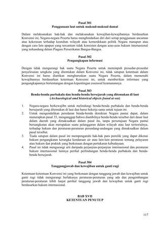 Pasal 301
Penggunaan laut untuk maksud-maksud damai
Dalam melaksanakan hak-hak dan melaksanakan kewajiban-kewajibannya berdasarkan
Konvensi ini, Negara-negara Peserta harus menghindarkan diri dari setiap penggunaan ancaman
atau kekerasan terhadap keutuhan wilayah atau kemerdekaan politik Negara manapun atau
dengan cara lain apapun yang tercantum tidak konsisten dengan azas-azas hukum internasional
yang terkandung dalam Piagam Perserikatan Bangsa-Bangsa.
Pasal 302
Pengungkapan informasi
Dengan tidak mengurangi hak suatu Negara Peserta untuk menempuh prosedur-prosedur
penyelesaian sengketa yang ditentukan dalam Konvensi ini, tidak satupun ketentuan dalam
Konvensi ini harus diartikan mengharuskan suatu Negara Peserta, dalam memenuhi
kewajibannya berdasarkan ketentuan Konvensi ini, untuk memberikan informasi yang
pengungkapannya bertentangan dengan kepentingan essensial keamanannya.
Pasal 303
Benda-benda purbakala dan benda-benda bersejarah yang ditemukan di laut
(Archaeological amd historical objects found at sea)
1. Negara-negara berkewajibn untuk melindungi benda-benda purbakala dan benda-benda
bersejarah yang ditemukan di laut dan harus bekerja sama untuk tujuan ini.
2. Untuk mengendalikan peredaran benda-benda demikian Negara pantai dapat, dalam
menerapkan pasal 33, menganggap bahwa diambilnya benda-benda tersebut dari dasar laut
dalam daerah yang dimaksudkan dalam pasal itu, tanpa persetujuan Negara pantai
bersangkutan akan merupakan suatu pelanggaran dalam wilayah atau laut teritorialnya,
terhadap hukum dan peraturan-peraturan perundang-undangan yang dimaksudkan dalam
pasal tersebut.
3. Tiada satupun dalam pasal ini mempengaruhi hak-hak para pemilik yang dapat dikenai
hukum pengangkatan kerangka kendaraan air atau lain-lain peraturan tentang pelayaran
atau hukum dan praktek yang berkenaan dengan pertukaran kebudayaan.
4. Pasal ini tidak mengurangi arti daripada perjanjian-perjanjian internasional dan peraturan
hukum internasional lainnya perihal perlindungan benda-benda purbakala dan benda-
benda bersejarah.
Pasal 304
Tanggungjawab dan kewajiban untuk ganti rugi
Ketentuan-ketentuan Konvensi ini yang berkenaan dengan tanggung jawab dan kewajiban untuk
ganti rugi tidak mengurangi berlakunya peraturan-peraturan yang ada dan pengembangan
peraturan-peraturan lebih lanjut perihal tanggung jawab dan kewajiban untuk ganti rugi
berdasarkan hukum internasional.
BAB XVII
KETENTUAN PENUTUP
117
 