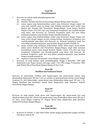 Pasal 305
Penandatanganan
1. Konvensi ini terbuka untuk penandatanganan oleh :
(a) semua negara;
(b) Namibia, diwakili oleh Dewan Perserikatan Bangsa-Bangsa untuk Namibia;
(c) semua negara yang berpemerintahan sendiri yang berasosiasi dengan negara lain
yang telah memilih status itu dalam suatu tindakan penentuan nasib sendiri yang
diawasi dan disetujui oleh Perserikatan Bangsa-Bangsa sesuai dengan Resolusi
Majelis Umum 1514 (XV) dan yang mempunyai kompetensi atas masalah-masalah
yang diatur oleh Konvensi ini, teramsuk kompetensi untuk ikut serta dalam
perjanjian-perjanjian yang bertalian dengan masalah-masalah itu;
(d) semua negara yang berpemerintahan sendiri yang berasosiasi dengan Negara lain
yang sesuai dengan piagam asosiasi masing-masing, mempunyai kompetensi atas
masalah-masalah yang diatur oleh Konvensi ini, termasuk kompetensi untuk ikut
serta dalam perjanjian-perjanjian yang bertalian dengan masalah-masalah itu;
(e) semua wilayah yang menikmati pemerintahan sendiri dalam negeri secara penuh,
diakui secara demikian oleh Perserikatan Bangsa-Bangsa, tetapi tidak mencapai
kemerdekaan penuh sesuai dengan Resolusi Majelis Umum 1514 (XV) dan yang
mempunyai kompetensi atas masalah-masalah yang diatur oleh Konvensi ini,
termasuk kompetensi untuk ikut serta dalam perjanjian-perjanjian yang bertalian
dengan masalah-masalah itu;
(f) organisasi-organisasi internasional, sesuai dengan Lampiran IX.
2. Konvensi ini tetap terbuka untuk penandatanganan hingga 9 Desember 1984 pada
Kementrian Luar Negeri Jamaica dan juga, sejak 1 Juli 1983 hingga 9 Desember 1984,
pada Markas Besar Perserikatan Bangsa-Bangsa di New York.
Pasal 306
Ratifikasi dan konfirmasi formal
Konvensi ini memerlukan ratifikasi oleh Negara-negara dan satuan-satuan lainnya yang
dimaksudkan dalam pasal 305 ayat 1 (b), (c), (d) dan (e), pada konfirmasi formal, sesuai dengan
Lampiran IX, oleh badan-badan, satuan-satuan yang dimaksudkan dalam pasal 305 ayat 1 (f).
Piagam Ratifikasi dan konfirmasi formal harus didepositkan pada Sekretaris Jenderal
Perserikatan Bangsa-Bangsa.
Pasal 307
A k s e s i
Konvensi ini tetap terbuka untuk aksesi oleh Negara-negara dan satuan-satuan lain yang
dimaksud dalam pasal 305. Aksesi oleh satuan-satuan yang dimaksudkan dalam pasal 305 ayat 1
(f), harus sesuai dengan Lampiran IX. Piagam Aksesi harus didepositkan pada Sekretaris
Jenderal Perserikatan Bangsa-Bangsa.
Pasal 308
Saat mulai berlaku
1. Konvensi ini berlaku 12 (dua belas) bulan setelah tanggal pendepositan piagam tarifikasi
atau aksesi yang ke-60.
118
 