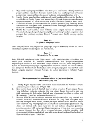 2. Bagi setiap Negara yang meratifikasi atau aksesi pada Konvensi ini setelah pendepositan
piagam ratifikasi atau aksesi, Konvensi mulai berlaku pada hari ketigapuluh setelah saat
pendepositan piagam ratifikasi atau aksesinya, dengan tunduk pada ketentuan ayat 1.
3. Majelis Otorita harus bersidang pada tanggal mulai berlakunya Konvensi ini dan harus
memilih Dewan Otorita Dewan yang pertama harus dibentuk dengan cara yang konsisten
dengan tujuan pasal 161 bila ketentuan pasal tersebut tidak dapat diterapkan secara murni.
4. Ketentuan-ketentuan, peraturan-peaturan dan prosedur prosedur yang dirancang Komisi
Persiapan harus diterapkan secara provosional sambil menunggu penerimaannya secara
resmi oleh Otorita sesuai dengan Bab XI.
5. Otorita dan badan-badannya harus bertindak sesuai dengan Resolusi II Konperensi
Perserikatan Bangsa-Bangsa Ketiga tentang Hukum Laut yang bertalian dengan investasi,
pesiapan dan keputusan-keputusan Komisi Persiapan yang diambil menurut resolusi
tersebut.
Pasal 309
Persyaratan dan pengecualian
Tidak ada persyaratan atau pengecualian yang dapat diajukan terhadap Konvensi ini kecuali
secara tegas diijinkan oleh pasal-pasal lain Konvensi ini.
Pasal 310
Deklarasi dan Pernyataan
Pasal 309 tidak menghalangi suatu Negara untuk, ketika menandatangani, meratifikasi atau
aksesi pada Konvensi ini, membuat deklarasi-deklarasi atau pernyataan-pernyataan,
bagaimanapun dirumuskan atau dinamakan, dengan maksud, inter alia, untuk menyelaraskan
hukum dan perundang-undangannya dengan ketentuan-ketentuan konvensi ini, asalkan deklarasi
atau pernyataan demikian tidak dimaksudkan untuk mengenyampingkan atau merubah akibat
hukum daripada ketentuan-ketentuan Konvensi ini dalam penerapannya terhadap Negara
tersebut.
Pasal 311
Hubungan dengan konvensi-konvensi dan perjanjian-perjanjian
internasional yang lain
1. Terhadap Negara-negara Peserta, Konvensi ini harus diutamakan atas Konvensi-konvensi
Jenewa mengenai Hukum Laut 29 April 1958.
2. Konvensi ini tidak merubah hak-hak dan kewajiban-kewajiban Negara-negara Peserta
yang timbul dari perjanjian-perjanjian lain yang sejalan dengan Konvensi ini dan yang
tidak mempengaruhi dinikmatinya hak-hak atau pelaksanaan kewajiban-kewajiban oleh
Negara-negara Peserta lain berdasarkan Konvensi ini.
3. Dua atau lebih Negara Peserta dapat membuat perjanjian-perjanjian yang merubah atau
menunda berlakunya ketentuan-ketentuan Konvensi ini, yang dapat diterapkan hanya
terhadap hubungan antara mereka, asalkan perjanjian demikian tidak berkenaan dengan
suatu ketentuan yang penyimpangan dari padanya tidak sejalan dengan pelaksanaan yang
efektif dan maksud serta tujuan Konvensi ini, dan asalkan selanjutnya perjanjian-
perjanjian demikian tidak mempengaruhi penerapan prinsip-prinsip dasar yang terkandung
di dalam Konvensi ini, dan bahwa ketentuan-ketentuan perjanjian demikian tidak
mempengaruhi dinikmatinya hak-hak atau pelaksanaan kewajiban-kewajiban berdasarkan
Konvensi ini oleh Negara Peserta lain.
119
 