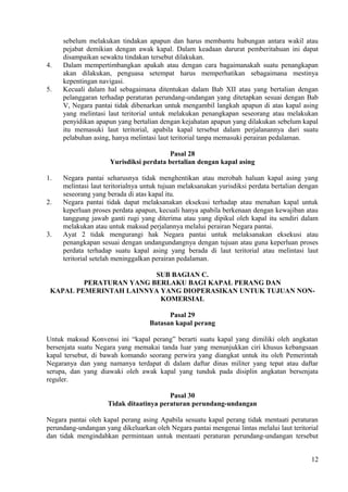sebelum melakukan tindakan apapun dan harus membantu hubungan antara wakil atau
pejabat demikian dengan awak kapal. Dalam keadaan darurat pemberitahuan ini dapat
disampaikan sewaktu tindakan tersebut dilakukan.
4. Dalam mempertimbangkan apakah atau dengan cara bagaimanakah suatu penangkapan
akan dilakukan, penguasa setempat harus memperhatikan sebagaimana mestinya
kepentingan navigasi.
5. Kecuali dalam hal sebagaimana ditentukan dalam Bab XII atau yang bertalian dengan
pelanggaran terhadap peraturan perundang-undangan yang ditetapkan sesuai dengan Bab
V, Negara pantai tidak dibenarkan untuk mengambil langkah apapun di atas kapal asing
yang melintasi laut teritorial untuk melakukan penangkapan seseorang atau melakukan
penyidikan apapun yang bertalian dengan kejahatan apapun yang dilakukan sebelum kapal
itu memasuki laut teritorial, apabila kapal tersebut dalam perjalanannya dari suatu
pelabuhan asing, hanya melintasi laut teritorial tanpa memasuki perairan pedalaman.
Pasal 28
Yurisdiksi perdata bertalian dengan kapal asing
1. Negara pantai seharusnya tidak menghentikan atau merobah haluan kapal asing yang
melintasi laut teritorialnya untuk tujuan melaksanakan yurisdiksi perdata bertalian dengan
seseorang yang berada di atas kapal itu.
2. Negara pantai tidak dapat melaksanakan eksekusi terhadap atau menahan kapal untuk
keperluan proses perdata apapun, kecuali hanya apabila berkenaan dengan kewajiban atau
tanggung jawab ganti rugi yang diterima atau yang dipikul oleh kapal itu sendiri dalam
melakukan atau untuk maksud perjalannya melalui perairan Negara pantai.
3. Ayat 2 tidak mengurangi hak Negara pantai untuk melaksanakan eksekusi atau
penangkapan sesuai dengan undangundangnya dengan tujuan atau guna keperluan proses
perdata terhadap suatu kapal asing yang berada di laut teritorial atau melintasi laut
teritorial setelah meninggalkan perairan pedalaman.
SUB BAGIAN C.
PERATURAN YANG BERLAKU BAGI KAPAL PERANG DAN
KAPAL PEMERINTAH LAINNYA YANG DIOPERASIKAN UNTUK TUJUAN NON-
KOMERSIAL
Pasal 29
Batasan kapal perang
Untuk maksud Konvensi ini “kapal perang” berarti suatu kapal yang dimiliki oleh angkatan
bersenjata suatu Negara yang memakai tanda luar yang menunjukkan ciri khusus kebangsaan
kapal tersebut, di bawah komando seorang perwira yang diangkat untuk itu oleh Pemerintah
Negaranya dan yang namanya terdapat di dalam daftar dinas militer yang tepat atau daftar
serupa, dan yang diawaki oleh awak kapal yang tunduk pada disiplin angkatan bersenjata
reguler.
Pasal 30
Tidak ditaatinya peraturan perundang-undangan
Negara pantai oleh kapal perang asing Apabila sesuatu kapal perang tidak mentaati peraturan
perundang-undangan yang dikeluarkan oleh Negara pantai mengenai lintas melalui laut teritorial
dan tidak mengindahkan permintaan untuk mentaati peraturan perundang-undangan tersebut
12
 