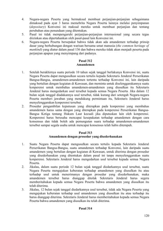 4. Negara-negara Peserta yang bermaksud membuat perjanjian-perjanjian sebagaimana
dimaksud pada ayat 3 harus memebrita Negara Peserta lainnya melalui penyimpanan
(depositary) Konvensi ini maksud mereka untuk membuat perjanjian dan tentang
perubahan atau penundaan yang ditentukan.
5. Pasal ini tidak mempengaruhi perjanjian-perjanjian internasional yang secara tegas
diizinkan atau dipertahankan oleh pasal-pasal lain Konvensi ini.
6. Negara-negara Peserta bersepakat bahwa tidak akan ada amandemen terhadap prinsip
dasar yang berhubungan dengan warisan bersama umat manusia (the common heritage of
mankind) yang diatur dalam pasal 136 dan bahwa mereka tidak akan menjadi peserta pada
perjanjian apapun yang menyimpang dari padanya.
Pasal 312
Amandemen
1. Setelah berakhirnya suatu periode 10 tahun sejak tanggal berlakunya Konvensi ini, suatu
Negara Peserta dapat mengusulkan secara tertulis kepada Sekretaris Jenderal Perserikatan
Bangsa-Bangsa, amandemen-amandemen tertentu terhadap Konvensi ini, lain daripada
yang bertalian dengan kegiatan di Kawasan, dan meminta untuk diselenggarakannya suatu
konperensi untuk membahas amandemen-amandemen yang diusulkan itu Sekretaris
Jenderal harus mengedarkan usul tersebut kepada semua Negara Peserta. Jika dalam 12
bulan sejak tanggal diadakannya usul tersebut, tidak kurang dari setengah Negara-negara
Peserta memberi jawaban yang mendukung permintaan itu, Sekretaris Jenderal harus
menyelenggarakan konperensi tersebut.
2. Prosedur pengambilan keputusan yang diterapkan pada konperensi yang membahas
amandemen harus sama dengan yang diterapkan pada konperensi Perserikatan Bangsa-
Bangsa Ketiga tentang Hukum Laut kecuali jika diputuskan lain oleh konperensi.
Konperensi harus berusaha mencapai kesepakatan terhadap amandemen dengan cara
konsensus dan tidak boleh ada pemungutan suara terhadap amandemen-amandemen
tersebut sampai segala usaha untuk mencapai konsensus telah habis ditempuh.
Pasal 313
Amandemen dengan prosedur yang disederhanakan
1. Suatu Negara Peserta dapat mengusulkan secara tertulis kepada Sekretaris Jenderal
Perserikatan Bangsa-Bangsa, suatu amandemen terhadap Konvensi, lain daripada suatu
amandemen yang bertalian dengan kegiatan di Kawasan, untuk diterima dengan prosedur
yang disederhanakan yang ditentukan dalam pasal ini tanpa menyelenggarakan suatu
konperensi. Sekretaris Jenderal harus mengedarkan usul tersebut kepada semua Negara
Peserta.
2. Jikalau, dalam suatu periode 12 bulan sejak tanggal diedarkannya usul tersebut, suatu
Negara Peserta mengajukan keberatan terhadap amandemen yang diusulkan itu atau
terhadap usul untuk menerimanya dengan prosedur yang disederhanakan, maka
amandemen tersebut harus dianggap ditolak Sekretaris Jenderal harus segera
memberitahukan kepada semua Negara Peserta bahwa amandemen yang diusulkan itu
telah diterima.
3. Jikalau, 12 bulan sejak tanggal diedarkannya usul tersebut, tidak ada Negara Peserta yang
mengajukan keberatan terhadap usul amandemen yang diusulkan itu atau terhadap itu
harus dianggap diterima. Sekretaris Jenderal harus memberitahukan kepada semua Negara
Peserta bahwa amandemen yang diusulkan itu telah diterima.
Pasal 314
120
 