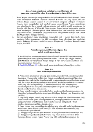 Amandemen-amandemen terhadap konvensi-konvensi ini
yang secara ekskusif bertalian dengan kegiatan-kegiatan di Kawasan
1. Suatu Negara Peserta dapat mengusulkan secara tertulis kepada Sekretaris Jenderal Otorita
suatu amandemen terhadap ketentuan-ketentuan Konvensi ini yang secara eksklusif
bertalian dengan kegiatan-kegiatan di kawasan termasuk Lampiran VI bagian 4. Sekretaris
Jenderal harus mengedarkan usul tersebut kepada semua Negara Peserta. Amandemen
yang diusulkan itu harus tunduk pada persetujuan oleh Majelis setelah amandemen itu
disetujui oleh Dewan. Wakil-wakil Negara-negara Peserta dalam badan-badan tersebut
harus mempunyai kekuasaan penuh untuk membicarakan dan menyetujui amandemen
yang diusulkan itu. Amandemen yang diusulkan itu sebagaimana disetujui oleh Dawan
dan Majelis harus dianggap diterima.
2. Sebelum disetujuinya suatu amandemen berdasarkan ayat 1, Dewan dan Majelis harus
menjamin bahwa amandemen itu tidak merugikan sistem eksplorasi dan eksploitasi
sumber kekayaan Kawasan, sambil menunggu Konperensi Peninjauan Kembali sesuai
dengan pasal 155.
Pasal 315
Penandatanganan, ratifikasi aksesi pada dan
naskah otentik amandemen
1. Sekali diterima, amandemen-amandemen terhadap Konvensi ini harus terbuka bagi
penandatanganan oleh Negaranegara Peserta selama 12 bulan sejak tanggal diterima,
pada Markas Besar Perserikatan Bangsa-Bangsa di New York, kecuali ditentukan lain
dalam amandemen itu sendiri.
2. Pasal 306, 307 dan 320 berlaku untuk semua amandemen terhadap Konvensi ini.
Pasal 316
Mulai berlakunya amandemen
1. Amandemen-amandemen terhadap Konvensi ini, selain daripada yang dimaksudkan
dalam ayat 5, harus mulai berlaku bagi Negara-negara Peserta yang meratifikasi atau
mengaksesinya pada hari ke tigapuluh setelah pendepositan piagam ratifikasi atau aksesi
oleh dua pertiga Negara-negara Peserta atau oleh 60 Negara-negara Peserta, tergantung
mana yang lebih besar jumlahnya. Amandemen demikian tidak mempengaruhi
dinikmatinya hak-hak atau pelaksanaan kewajiban-kewajiban oleh Negara-negara
Peserta lain berdasarkan Konvensi ini.
2. Suatu amandemen dapat menentukan bahwa untuk mulai belakunya amandemen itu
diperlukan jumlah ratifikasi atau aksesi yang lebih besar daripada yang disyaratkan oleh
pasal ini.
3. Bagi setiap Negara Peserta yang meratifikasi atau mengaksesi suatu amandemen yang
dimaksudkan dalam ayat 1 setelah pendepositan jumlah piagam ratifikasi atau aksesi
yang disyaratkan, amandemen itu mulai berlaku pada hari ke tigapuluh setelah
pendepositan piagam ratifikasi atau aksesinya.
4. Suatu Negara yang menjadi Peserta pada Konvensi ini setelah mulai berlakunya suatu
amandemen sesuai dengan ayat 1 harus, jika tidak ada suatu pernyataan niat yang
berbeda oleh Negara tersebut :
(a) dianggap sebagai Peserta pada Konvensi ini sebagaimana telah diamandemen; dan
(b) dianggap sebagai Peserta pada Konvensi yang belum diamandemenkan dalam
hubungan dengan sesuatu Negara Peserta yang tidak terikat pada amandemen itu.
121
 