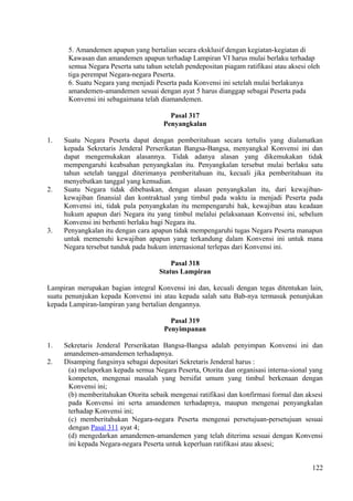 5. Amandemen apapun yang bertalian secara eksklusif dengan kegiatan-kegiatan di
Kawasan dan amandemen apapun terhadap Lampiran VI harus mulai berlaku terhadap
semua Negara Peserta satu tahun setelah pendepositan piagam ratifikasi atau aksesi oleh
tiga perempat Negara-negara Peserta.
6. Suatu Negara yang menjadi Peserta pada Konvensi ini setelah mulai berlakunya
amandemen-amandemen sesuai dengan ayat 5 harus dianggap sebagai Peserta pada
Konvensi ini sebagaimana telah diamandemen.
Pasal 317
Penyangkalan
1. Suatu Negara Peserta dapat dengan pemberitahuan secara tertulis yang dialamatkan
kepada Sekretaris Jenderal Perserikatan Bangsa-Bangsa, menyangkal Konvensi ini dan
dapat mengemukakan alasannya. Tidak adanya alasan yang dikemukakan tidak
mempengaruhi keabsahan penyangkalan itu. Penyangkalan tersebut mulai berlaku satu
tahun setelah tanggal diterimanya pemberitahuan itu, kecuali jika pemberitahuan itu
menyebutkan tanggal yang kemudian.
2. Suatu Negara tidak dibebaskan, dengan alasan penyangkalan itu, dari kewajiban-
kewajiban finansial dan kontraktual yang timbul pada waktu ia menjadi Peserta pada
Konvensi ini, tidak pula penyangkalan itu mempengaruhi hak, kewajiban atau keadaan
hukum apapun dari Negara itu yang timbul melalui pelaksanaan Konvensi ini, sebelum
Konvensi ini berhenti berlaku bagi Negara itu.
3. Penyangkalan itu dengan cara apapun tidak mempengaruhi tugas Negara Peserta manapun
untuk memenuhi kewajiban apapun yang terkandung dalam Konvensi ini untuk mana
Negara tersebut tunduk pada hukum internasional terlepas dari Konvensi ini.
Pasal 318
Status Lampiran
Lampiran merupakan bagian integral Konvensi ini dan, kecuali dengan tegas ditentukan lain,
suatu penunjukan kepada Konvensi ini atau kepada salah satu Bab-nya termasuk penunjukan
kepada Lampiran-lampiran yang bertalian dengannya.
Pasal 319
Penyimpanan
1. Sekretaris Jenderal Perserikatan Bangsa-Bangsa adalah penyimpan Konvensi ini dan
amandemen-amandemen terhadapnya.
2. Disamping fungsinya sebagai depositari Sekretaris Jenderal harus :
(a) melaporkan kepada semua Negara Peserta, Otorita dan organisasi interna-sional yang
kompeten, mengenai masalah yang bersifat umum yang timbul berkenaan dengan
Konvensi ini;
(b) memberitahukan Otorita sebaik mengenai ratifikasi dan konfirmasi formal dan aksesi
pada Konvensi ini serta amandemen terhadapnya, maupun mengenai penyangkalan
terhadap Konvensi ini;
(c) memberitahukan Negara-negara Peserta mengenai persetujuan-persetujuan sesuai
dengan Pasal 311 ayat 4;
(d) mengedarkan amandemen-amandemen yang telah diterima sesuai dengan Konvensi
ini kepada Negara-negara Peserta untuk keperluan ratifikasi atau aksesi;
122
 
