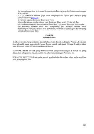 (e) menyelenggarakan pertemuan Negara-negara Peserta yang diperlukan sesuai dengan
Konvensi ini.
3.-- (a) Sekretaris Jenderal juga harus menyampaikan kepada para peninjau yang
dimaksud dalam pasal 156 :
(i) laporan-laporan dimaksud dalam ayat 2 (a);
(ii) pemberitahuan-pemberitahuan yang dimaksud dalam ayat 2 (b) dan (c); dan
(iii) naskah amandemen yang dimaksud dalam ayat 2 (d), untuk informasi bagi mereka.
(b) Sekretaris Jenderal harus pula mengundang para peninjau tersebut untuk
berpartisipasi sebagai peninjau pada pertemuan-pertemuan Negara-negara Peserta yang
dimaksud dalam ayat 2 (e).
Pasal 320
Naskah Otentik
Asli Konvensi ini, yang naskahnya dalam bahasa Arab, Tionghoa, Inggris, Perancis, Rusia dan
Spanyol adalah sama-sama otentik, harus, dengan tunduk pada pasal 305 ayat 2, didepositkan
pada Sekretaris Jenderal Perserikatan Bangsa-Bangsa.
SEBAGAI TANDA BUKTI, yang Berkuasa Penuh yang bertandatangan di bawah ini, yang
dikuasakan sebagaimana mestinya untuk itu, telah menandatangani Konvensi ini.
DIBUAT DI MONTEGO BAY, pada tanggal sepuluh bulan Desember, tahun seribu sembilan
ratus delapan puluh dua.
123
 