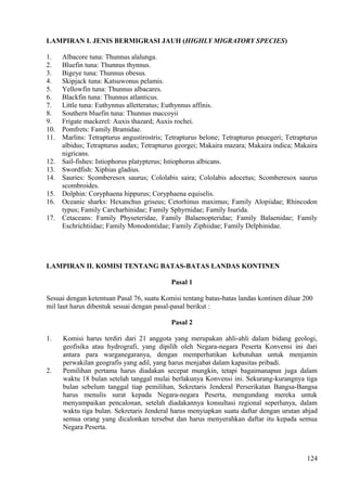 LAMPIRAN I. JENIS BERMIGRASI JAUH (HIGHLY MIGRATORY SPECIES)
1. Albacore tuna: Thunnus alalunga.
2. Bluefin tuna: Thunnus thynnus.
3. Bigeye tuna: Thunnus obesus.
4. Skipjack tuna: Katsuwonus pelamis.
5. Yellowfin tuna: Thunnus albacares.
6. Blackfin tuna: Thunnus atlanticus.
7. Little tuna: Euthynnus alletteratus; Euthynnus affinis.
8. Southern bluefin tuna: Thunnus maccoyii
9. Frigate mackerel: Auxis thazard; Auxis rochei.
10. Pomfrets: Family Bramidae.
11. Marlins: Tetrapturus angustirostris; Tetrapturus belone; Tetrapturus pnuegeri; Tetrapturus
albidus; Tetrapturus audax; Tetrapturus georgei; Makaira mazara; Makaira indica; Makaira
nigricans.
12. Sail-fishes: Istiophorus platypterus; Istiophorus albicans.
13. Swordfish: Xiphias gladius.
14. Sauries: Scomberesox saurus; Cololabis saira; Cololabis adocetus; Scomberesox saurus
scombroides.
15. Dolphin: Coryphaena hippurus; Coryphaena equiselis.
16. Oceanic sharks: Hexanchus griseus; Cetorhinus maximus; Family Alopiidae; Rhincodon
typus; Family Carcharhinidae; Family Sphyrnidae; Family Isurida.
17. Cetaceans: Family Physeteridae, Family Balaenopteridae; Family Balaenidae; Family
Eschrichtiidae; Family Monodontidae; Family Ziphiidae; Family Delphinidae.
LAMPIRAN II. KOMISI TENTANG BATAS-BATAS LANDAS KONTINEN
Pasal 1
Sesuai dengan ketentuan Pasal 76, suatu Komisi tentang batas-batas landas kontinen diluar 200
mil laut harus dibentuk sesuai dengan pasal-pasal berikut :
Pasal 2
1. Komisi harus terdiri dari 21 anggota yang merupakan ahli-ahli dalam bidang geologi,
geofisika atau hydrografi, yang dipilih oleh Negara-negara Peserta Konvensi ini dari
antara para warganegaranya, dengan memperhatikan kebutuhan untuk menjamin
perwakilan geografis yang adil, yang harus menjabat dalam kapasitas pribadi.
2. Pemilihan pertama harus diadakan secepat mungkin, tetapi bagaimanapun juga dalam
waktu 18 bulan setelah tanggal mulai berlakunya Konvensi ini. Sekurang-kurangnya tiga
bulan sebelum tanggal tiap pemilihan, Sekretaris Jenderal Perserikatan Bangsa-Bangsa
harus menulis surat kepada Negara-negara Peserta, mengundang mereka untuk
menyampaikan pencalonan, setelah diadakannya konsultasi regional seperlunya, dalam
waktu tiga bulan. Sekretaris Jenderal harus menyiapkan suatu daftar dengan urutan abjad
semua orang yang dicalonkan tersebut dan harus menyerahkan daftar itu kepada semua
Negara Peserta.
124
 