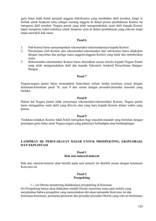 garis batas tidak boleh menjadi anggota Sub-Komisi yang membahas dalil tersebut, tetapi ia
berhak untuk berperan serta sebagai seorang anggota di dalam proses pembahasan Komisi itu
mengenai dalil tersebut. Negara pantai yang telah mengemukakan suatu dalil kepada Komisi
dapat mengirim wakil-wakilnya untuk berperan serta di dalam pembahasan yang relevan tetapi
tanpa mewakili hak suara.
Pasal 6
1. Sub-komisi harus menyampaikan rekomendasi-rekomendasinya kepada Komisi.
2. Persetujuan oleh Komisi atas rekomendasi-rekomendasi dari sub-komisi harus dilakukan
dengan mayoritas dua pertiga suara anggota-anggota Komisi yang hadir dan memberikan
suara.
3. Rekomendasi-rekomendasi Komisi harus diserahkan secara tertulis kepada Negara Pantai
yang telah mengemukakan dalil dan kepada Sekretaris Jenderal Perserikatan Bangsa-
Bangsa.
Pasal 7
Negara-negara pantai harus menetapkan batas-batas terluar landas kontinen sesuai dengan
ketentuan-ketentuan pasal 76, ayat 8 dan sesuai dengan prosedur-prosedur nasional yang
berlaku.
Pasal 8
Dalam hal Negara pantai tidak menyetujui rekomendasi-rekomendasi Komisi, Negara pantai
harus mengajukan suatu dalil yang direvisi atau yang baru kepada Komisi dalam waktu yang
pantas.
Pasal 9
Tindakan-tindakan Komisi tidak boleh merugikan bagi masalah-masalah yang bertalian dengan
penetapan garis batas antar Negara-negara yang pantainya berhadapan atau berdampingan.
LAMPIRAN III. PERSYARATAN DASAR UNTUK PROSPEKTING, EKSPLORASI,
DAN EKPLOITASI
Pasal 1
Hak atas mineral-mineral
Hak atas mineral-mineral akan beralih pada saat mineral itu diambil sesuai dengan ketentuan
Konvensi ini.
Pasal 2
Prospekting
1.-- (a) Otorita mendorong diadakannya prospekting di Kawasan.
(b) Prospekting hanya akan dilakukan setelah Otorita menerima suatu janji tertulis yang
meyakinkan bahwa prospektor yang mencalonkan diri akan mematuhi Konvensi ini dan
ketentuan-ketentuan, peraturan-peraturan dan prosedur-prosedur Otorita yang relevan berkenaan
126
 