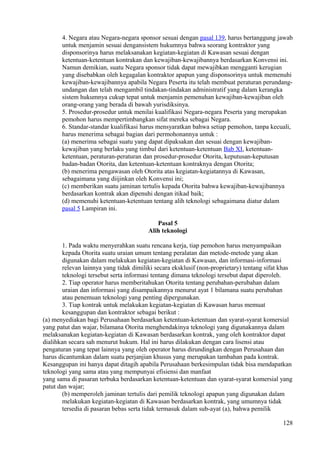 4. Negara atau Negara-negara sponsor sesuai dengan pasal 139, harus bertanggung jawab
untuk menjamin sesuai dengansistem hukumnya bahwa seorang kontraktor yang
disponsorinya harus melaksanakan kegiatan-kegiatan di Kawasan sesuai dengan
ketentuan-ketentuan kontrakan dan kewajiban-kewajibannya berdasarkan Konvensi ini.
Namun demikian, suatu Negara sponsor tidak dapat mewajibkan mengganti kerugian
yang disebabkan oleh kegagalan kontraktor apapun yang disponsorinya untuk memenuhi
kewajiban-kewajibannya apabila Negara Peserta itu telah membuat peraturan perundang-
undangan dan telah mengambil tindakan-tindakan administratif yang dalam kerangka
sistem hukumnya cukup tepat untuk menjamin pemenuhan kewajiban-kewajiban oleh
orang-orang yang berada di bawah yurisdiksinya.
5. Prosedur-prosedur untuk menilai kualifikasi Negara-negara Peserta yang merupakan
pemohon harus mempertimbangkan sifat mereka sebagai Negara.
6. Standar-standar kualifikasi harus mensyaratkan bahwa setiap pemohon, tanpa kecuali,
harus menerima sebagai bagian dari permohonannya untuk :
(a) menerima sebagai suatu yang dapat dipaksakan dan sesuai dengan kewajiban-
kewajiban yang berlaku yang timbul dari ketentuan-ketentuan Bab XI, ketentuan-
ketentuan, peraturan-peraturan dan prosedur-prosedur Otorita, keputusan-keputusan
badan-badan Otorita, dan ketentuan-ketentuan kontraknya dengan Otorita;
(b) menerima pengawasan oleh Otorita atas kegiatan-kegiatannya di Kawasan,
sebagaimana yang diijinkan oleh Konvensi ini;
(c) memberikan suatu jaminan tertulis kepada Otorita bahwa kewajiban-kewajibannya
berdasarkan kontrak akan dipenuhi dengan itikad baik;
(d) memenuhi ketentuan-ketentuan tentang alih teknologi sebagaimana diatur dalam
pasal 5 Lampiran ini.
Pasal 5
Alih teknologi
1. Pada waktu menyerahkan suatu rencana kerja, tiap pemohon harus menyampaikan
kepada Otorita suatu uraian umum tentang peralatan dan metode-metode yang akan
digunakan dalam melakukan kegiatan-kegiatan di Kawasan, dan informasi-informasi
relevan lainnya yang tidak dimiliki secara eksklusif (non-proprietary) tentang sifat khas
teknologi tersebut serta informasi tentang dimana teknologi tersebut dapat diperoleh.
2. Tiap operator harus memberitahukan Otorita tentang perubahan-perubahan dalam
uraian dan informasi yang disampaikannya menurut ayat 1 bilamana suatu perubahan
atau penemuan teknologi yang penting dipergunakan.
3. Tiap kontrak untuk melakukan kegiatan-kegiatan di Kawasan harus memuat
kesanggupan dan kontraktor sebagai berikut :
(a) menyediakan bagi Perusahaan berdasarkan ketentuan-ketentuan dan syarat-syarat komersial
yang patut dan wajar, bilamana Otorita menghendakinya teknologi yang digunakannya dalam
melaksanakan kegiatan-kegiatan di Kawasan berdasarkan kontrak, yang oleh kontraktor dapat
dialihkan secara sah menurut hukum. Hal ini harus dilakukan dengan cara lisensi atau
pengaturan yang tepat lainnya yang oleh operator harus dirundingkan dengan Perusahaan dan
harus dicantumkan dalam suatu perjanjian khusus yang merupakan tambahan pada kontrak.
Kesanggupan ini hanya dapat ditagih apabila Perusahaan berkesimpulan tidak bisa mendapatkan
teknologi yang sama atau yang mempunyai efisiensi dan manfaat
yang sama di pasaran terbuka berdasarkan ketentuan-ketentuan dan syarat-syarat komersial yang
patut dan wajar;
(b) memperoleh jaminan tertulis dari pemilik teknologi apapun yang digunakan dalam
melakukan kegiatan-kegiatan di Kawasan berdasarkan kontrak, yang umumnya tidak
tersedia di pasaran bebas serta tidak termasuk dalam sub-ayat (a), bahwa pemilik
128
 