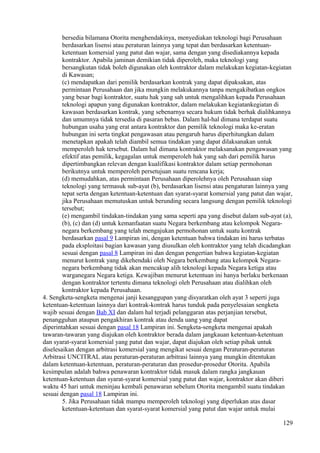 bersedia bilamana Otorita menghendakinya, menyediakan teknologi bagi Perusahaan
berdasarkan lisensi atau peraturan lainnya yang tepat dan berdasarkan ketentuan-
ketentuan komersial yang patut dan wajar, sama dengan yang disediakannya kepada
kontraktor. Apabila jaminan demikian tidak diperoleh, maka teknologi yang
bersangkutan tidak boleh digunakan oleh kontraktor dalam melakukan kegiatan-kegiatan
di Kawasan;
(c) mendapatkan dari pemilik berdasarkan kontrak yang dapat dipaksakan, atas
permintaan Perusahaan dan jika mungkin melakukannya tanpa mengakibatkan ongkos
yang besar bagi kontraktor, suatu hak yang sah untuk mengalihkan kepada Perusahaan
teknologi apapun yang digunakan kontraktor, dalam melakukan kegiatankegiatan di
kawasan berdasarkan kontrak, yang sebenarnya secara hukum tidak berhak dialihkannya
dan umumnya tidak tersedia di pasaran bebas. Dalam hal-hal dimana terdapat suatu
hubungan usaha yang erat antara kontraktor dan pemilik teknologi maka ke-eratan
hubungan ini serta tingkat pengawasan atau pengaruh harus diperhitungkan dalam
menetapkan apakah telah diambil semua tindakan yang dapat dilaksanakan untuk
memperoleh hak tersebut. Dalam hal dimana kontraktor melaksanakan pengawasan yang
efektif atas pemilik, kegagalan untuk memperoleh hak yang sah dari pemilik harus
dipertimbangkan relevan dengan kualifikasi kontraktor dalam setiap permohonan
berikutnya untuk memperoleh persetujuan suatu rencana kerja;
(d) memudahkan, atas permintaan Perusahaan diperolehnya oleh Perusahaan siap
teknologi yang termasuk sub-ayat (b), berdasarkan lisensi atau pengaturan lainnya yang
tepat serta dengan ketentuan-ketentuan dan syarat-syarat komersial yang patut dan wajar,
jika Perusahaan memutuskan untuk berunding secara langsung dengan pemilik teknologi
tersebut;
(e) mengambil tindakan-tindakan yang sama seperti apa yang disebut dalam sub-ayat (a),
(b), (c) dan (d) untuk kemanfaatan suatu Negara berkembang atau kelompok Negara-
negara berkembang yang telah mengajukan permohonan untuk suatu kontrak
berdasarkan pasal 9 Lampiran ini, dengan ketentuan bahwa tindakan ini harus terbatas
pada eksploitasi bagian kawasan yang diusulkan oleh kontraktor yang telah dicadangkan
sesuai dengan pasal 8 Lampiran ini dan dengan pengertian bahwa kegiatan-kegiatan
menurut kontrak yang dikehendaki oleh Negara berkembang atau kelompok Negara-
negara berkembang tidak akan mencakup alih teknologi kepada Negara ketiga atau
warganegara Negara ketiga. Kewajiban menurut ketentuan ini hanya berlaku berkenaan
dengan kontraktor tertentu dimana teknologi oleh Perusahaan atau dialihkan oleh
kontraktor kepada Perusahaan.
4. Sengketa-sengketa mengenai janji kesanggupan yang disyaratkan oleh ayat 3 seperti juga
ketentuan-ketentuan lainnya dari kontrak-kontrak harus tunduk pada penyelesaian sengketa
wajib sesuai dengan Bab XI dan dalam hal terjadi pelanggaran atas perjanjian tersebut,
penangguhan ataupun pengakhiran kontrak atau denda uang yang dapat
diperintahkan sesuai dengan pasal 18 Lampiran ini. Sengketa-sengketa mengenai apakah
tawaran-tawaran yang diajukan oleh kontraktor berada dalam jangkauan ketentuan-ketentuan
dan syarat-syarat komersial yang patut dan wajar, dapat diajukan oleh setiap pihak untuk
diselesaikan dengan arbitrasi komersial yang mengikat sesuai dengan Peraturan-peraturan
Arbitrasi UNCITRAL atau peraturan-peraturan arbitrasi lainnya yang mungkin ditentukan
dalam ketentuan-ketentuan, peraturan-peraturan dan prosedur-prosedur Otorita. Apabila
kesimpulan adalah bahwa penawaran kontraktor tidak masuk dalam rangka jangkauan
ketentuan-ketentuan dan syarat-syarat komersial yang patut dan wajar, kontraktor akan diberi
waktu 45 hari untuk meninjau kembali penawaran sebelum Otorita mengambil suatu tindakan
sesuai dengan pasal 18 Lampiran ini.
5. Jika Perusahaan tidak mampu memperoleh teknologi yang diperlukan atas dasar
ketentuan-ketentuan dan syarat-syarat komersial yang patut dan wajar untuk mulai
129
 