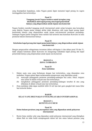 yang disampaikan kepadanya, maka Negara pantai dapat menuntut kapal perang itu segera
meninggalkan laut teritorialnya.
Pasal 31
Tanggung jawab Negara bendera untuk kerugian yang
disebabkan oleh kapal perang atau kapal pemerintah
lainnya yang dioperasikan untuk tujuan non-komersial
Negara bendera memikul tanggung jawab internasional untuk setiap kerugian atau kerusakan
yang diderita Negara pantai sebagai akibat tidak ditaatinya oleh suatu kapal perang kapal
pemerintah lainnya yang dioperasikan untuk tujuan non-komersial peraturan perundang-
undangan Negara pantai mengenai lintas melalui laut teritorial atau ketentuan Konvensi ini atau
peraturan hukum internasional lainnya.
Pasal 32
Kekebalan kapal perang dan kapal pemerintah lainnya yang dioperasikan untuk tujuan
non-komersial
Dengan pengecualian sebagaimana tercantum dalam sub-bagian A dan dalam pasal 30 dan 31,
tidak satupun ketentuan dalam Konvensi ini mengurangi kekebalan kapal perang dan kapal
pemerintah lainnya yang dioperasikan untuk tujuan non-komersial.
BAGIAN 4.
ZONA TAMBAHAN
Pasal 33
Zona tambahan
1. Dalam suatu zona yang berbatasan dengan laut teritorialnya, yang dinamakan zona
tambahan, Negara pantai dapat melaksanakan pengawasan yang diperlukan untuk :
(a) mencegah pelanggaran peraturan perundang-undangan bea cukai, fiskal, imigrasi
atau saniter di dalam wilayah atau laut teritorialnya;
(b) menghukum pelanggaran peraturan perundang-undangan tersebut di atas yang
dilakukan di dalam wilayah atau laut teritorialnya.
2. Zona tambahan tidak dapat melebihi lebih 24 mil laut dari garis pangkal dari mana lebar
laut teritorial diukur.
BAB III
SELAT YANG DIGUNAKAN UNTUK PELAYARAN INTERNASIONAL
BAGIAN 1.
KETENTUAN UMUM
Pasal 34
Status hukum perairan yang merupakan selat yang digunakan untuk pelayaran
internasional
1. Rezim lintas melalui selat yang digunakan untuk pelayaran internasional yang ditetapkan
dalam Bab ini tidak boleh mempengaruhi dalam hal lain status hukum perairan yang
13
 