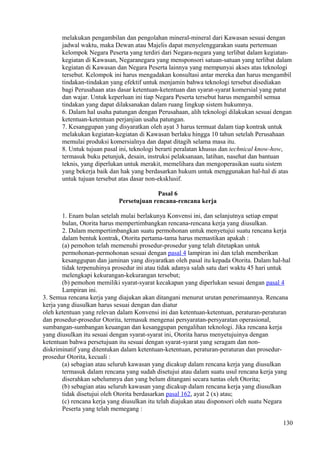 melakukan pengambilan dan pengolahan mineral-mineral dari Kawasan sesuai dengan
jadwal waktu, maka Dewan atau Majelis dapat menyelenggarakan suatu pertemuan
kelompok Negara Peserta yang terdiri dari Negara-negara yang terlibat dalam kegiatan-
kegiatan di Kawasan, Negaranegara yang mensponsori satuan-satuan yang terlibat dalam
kegiatan di Kawasan dan Negara Peserta lainnya yang mempunyai akses atas teknologi
tersebut. Kelompok ini harus mengadakan konsultasi antar mereka dan harus mengambil
tindakan-tindakan yang efektif untuk menjamin bahwa teknologi tersebut disediakan
bagi Perusahaan atas dasar ketentuan-ketentuan dan syarat-syarat komersial yang patut
dan wajar. Untuk keperluan ini tiap Negara Peserta tersebut harus mengambil semua
tindakan yang dapat dilaksanakan dalam ruang lingkup sistem hukumnya.
6. Dalam hal usaha patungan dengan Perusahaan, alih teknologi dilakukan sesuai dengan
ketentuan-ketentuan perjanjian usaha patungan.
7. Kesanggupan yang disyaratkan oleh ayat 3 harus termuat dalam tiap kontrak untuk
melakukan kegiatan-kegiatan di Kawasan berlaku hingga 10 tahun setelah Perusahaan
memulai produksi komersialnya dan dapat ditagih selama masa itu.
8. Untuk tujuan pasal ini, teknologi berarti peralatan khusus dan technical know-how,
termasuk buku petunjuk, desain, instruksi pelaksanaan, latihan, nasehat dan bantuan
teknis, yang diperlukan untuk merakit, memelihara dan mengoperasikan suatu sistem
yang bekerja baik dan hak yang berdasarkan hukum untuk menggunakan hal-hal di atas
untuk tujuan tersebut atas dasar non-eksklusif.
Pasal 6
Persetujuan rencana-rencana kerja
1. Enam bulan setelah mulai berlakunya Konvensi ini, dan selanjutnya setiap empat
bulan, Otorita harus mempertimbangkan rencana-rencana kerja yang diusulkan.
2. Dalam mempertimbangkan suatu permohonan untuk menyetujui suatu rencana kerja
dalam bentuk kontrak, Otorita pertama-tama harus memastikan apakah :
(a) pemohon telah memenuhi prosedur-prosedur yang telah ditetapkan untuk
permohonan-permohonan sesuai dengan pasal 4 lampiran ini dan telah memberikan
kesanggupan dan jaminan yang disyaratkan oleh pasal itu kepada Otorita. Dalam hal-hal
tidak terpenuhinya prosedur ini atau tidak adanya salah satu dari waktu 45 hari untuk
melengkapi kekurangan-kekurangan tersebut;
(b) pemohon memiliki syarat-syarat kecakapan yang diperlukan sesuai dengan pasal 4
Lampiran ini.
3. Semua rencana kerja yang diajukan akan ditangani menurut urutan penerimaannya. Rencana
kerja yang diusulkan harus sesuai dengan dan diatur
oleh ketentuan yang relevan dalam Konvensi ini dan ketentuan-ketentuan, peraturan-peraturan
dan prosedur-prosedur Otorita, termasuk mengenai persyaratan-persyaratan operasional,
sumbangan-sumbangan keuangan dan kesanggupan pengalihan teknologi. Jika rencana kerja
yang diusulkan itu sesuai dengan syarat-syarat ini, Otorita harus menyetujuinya dengan
ketentuan bahwa persetujuan itu sesuai dengan syarat-syarat yang seragam dan non-
diskriminatif yang ditentukan dalam ketentuan-ketentuan, peraturan-peraturan dan prosedur-
prosedur Otorita, kecuali :
(a) sebagian atau seluruh kawasan yang dicakup dalam rencana kerja yang diusulkan
termasuk dalam rencana yang sudah disetujui atau dalam suatu usul rencana kerja yang
diserahkan sebelumnya dan yang belum ditangani secara tuntas oleh Otorita;
(b) sebagian atau seluruh kawasan yang dicakup dalam rencana kerja yang diusulkan
tidak disetujui oleh Otorita berdasarkan pasal 162, ayat 2 (x) atau;
(c) rencana kerja yang diusulkan itu telah diajukan atau disponsori oleh suatu Negara
Peserta yang telah memegang :
130
 