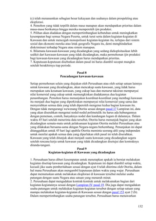 (c) telah menanamkan sebagian besar kekayaan dan usahanya dalam prospekting atau
eksplorasi.
4. Pemohon yang tidak terpilih dalam masa manapun akan mendapatkan prioritas dalam
masa-masa berikutnya hingga mereka memperoleh ijin produksi.
5. Pilihan akan diadakan dengan mempertimbangkan kebutuhan untuk meningkatkan
kesempatan bagi semua Negara Peserta, untuk turut serta dalam kegiatan-kegiatan di
Kawasan dan untuk mencegah monopolisasi kegiatan-kegiatan itu, terlepas dari sistem
sosial dan ekonomi mereka atau letak geografis Negara itu, demi menghindarkan
diskriminasi terhadap Negara atau sistem manapun.
6. Bilamana kawasan-kawasan yang dicadangkan yang sedang dieksploitasikan lebih
sedikit dari kawasan-kawasan yang tidak dicadangkan, maka permohonan ijin produksi
bagi kawasan-kawasan yang dicadangkan harus mendapatkan prioritas.
7. Keputusan-keputusan disebutkan dalam pasal ini harus diambil secepat mungkin
setelah berakhirnya tiap periode.
Pasal 8
Pencadangan kawasan-kawasan
Setiap permohonan selain yang diajukan oleh Perusahaan atau oleh setiap satuan lainnya
untuk kawasan yang dicadangkan, akan mencakup suatu kawasan, yang tidak harus
merupakan satu kesatuan kawasan, yang cukup luas dan menurut taksiran mempunyai
nilai komersial yang cukup untuk memungkinkan diadakannya dua kegiatan
penambangan. Pemohon harus menunjukan koordinat-koordinat yang membagi kawasan
itu menjadi dua bagian yang diperkirakan mempunyai nilai komersial yang sama dan
menyerahkan semua data yang telah diperoleh mengenai kedua bagian kawasan itu.
Dengan tidak mengurangi wewenang Otorita sesuai dengan pasal 17 Lampiran ini, data
yang akan diserahkan mengenai nodul-nodul polimetalik itu harus ada hubungannya
dengan pemetaan, contoh, banyaknya nodul dan kandungan logam di dalamnya. Dalam
waktu 45 hari setelah menerima data tersebut, Otorita harus menunjuk bagian yang akan
dicadangkan semata-mata untuk pelaksanaan kegiatan Otorita melalui Perusahaan atau
yang dilakukan bersama-sama dengan Negara-negara berkembang. Penunjukan ini dapat
ditangguhkan untuk 45 hari lagi apabila Otorita meminta seorang ahli yang independen
untuk menilai apakah semua data yang diperlukan oleh pasal ini telah diserahkan.
Kawasan yang telah ditunjuk akan menjadi suatu kawasan yang dicadangkan segera
setelah rencana kerja untuk kawasan yang tidak dicadangkan disetujui dan kontraknya
ditanda-tangani.
Pasal 9
Kegiatan-kegiatan di Kawasan yang dicadangkan
1. Perusahaan harus diberi kesempatan untuk menetapkan apakah ia berniat melakukan
kegiatan disetiap kawasan yang dicadangkan. Keputusan ini dapat diambil setiap waktu,
kecuali jika suatu pemberitahuan sesuai dengan ayat 4 telah diterima oleh Otorita, dalam
hal mana Perusahaan akan mengambil keputusan dalam waktu yang wajar. Perusahaan
dapat memutuskan untuk melakukan eksplorasi di kawasan tersebut melalui usaha
patungan dengan suatu Negara atau satuan yang menaruh minat.
2. Perusahaan dapat mengadakan kontrak-kontrak untuk melaksanakan bagian dari
kegiatan-kegiatannya sesuai dengan Lampiran IV pasal 19. Dia juga dapat mengadakan
usaha patungan untuk melakukan kegiatan-kegiatan tersebut dengan setiap satuan yang
mampu melakukan kegiatan-kegiatan di Kawasan sesuai dengan pasal 153 ayat 2 (b).
Dalam mempertimbangkan usaha patungan tersebut, Perusahaan harus menawarkan
132
 