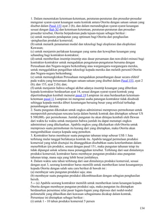 1. Dalam menentukan ketentuan-ketentuan, peraturan-peraturan dan prosedur-prosedur
mengenai syarat-syarat keuangan suatu kontrak antara Otorita dengan satuan satuan yang
disebut dalam Pasal 153 ayat 2 (b), dan dalam merundingkan syarat-syarat keuangan
sesuai dengan Bab XI dan ketentuan-ketentuan, peraturan-peraturan dan prosedur-
prosedur tersebut, Otorita berpedoman pada tujuan-tujuan sebagai berikut :
(a) untuk menjamin pendapatan yang optimum bagi Otorita dari penghasilan
-penghasilan produksi komersial;
(b) untuk menarik penanaman modal dan teknologi bagi eksplorasi dan eksploitasi
Kawasan;
(c) untuk menjamin perlakuan keuangan yang sama dan kewajiban keuangan yang
sebanding bagi kontraktor-kontraktor;
(d) untuk memberikan insentip-insentip atas dasar persamaan dan non-diskri-minasi bagi
kontraktor-kontraktor untuk mengadakan pengaturan-pengaturan bersama dengan
Perusahaan dan Negara-negara berkembang atau warganegara-warganegara mereka,
untuk menggalakkan pengalihan teknologi kepada mereka dan melatih personil Otorita
dan Negara-negara berkembang;
(e) untuk memungkinkan Perusahaan mengadakan penambangan dasar secara efektif
pada waktu yang bersamaan dengan satuan-satuan yang disebut dalam Pasal 153, ayat 2
(b); dan 153, ayat 2 (b); dan;
(f) untuk menjamin bahwa sebagai akibat adanya insentip keuangan yang diberikan
kepada kontraktor berdasarkan ayat 14, sesuai dengan syarat-syarat kontrak yang
dipertimbangkan kembali menurut pasal 19 Lampiran ini atau berdasarkan ketentuan-
ketentuan pasal 11 Lampiran ini mengenai usaha patungan kontraktor tidak disubsidi
sehingga kepada mereka diberi keuntungan bersaing besar yang artifisial terhadap
penambangan daratan.
2. Suatu pungutan dikenakan untuk ongkos administrasi memproses permohonan untuk
memperoleh persetujuan rencana kerja dalam bentuk kontrak dan ditetapkan sebesar US
$ 500,000,- per permohonan. Jumlah pungutan itu akan ditinjau kembali oleh Dewan
dari waktu ke waktu untuk menjamin bahwa jumlah itu dapat menutupi ongkos
administrasi yang dikeluarkan. Apabila ongkos yang dikeluarkan oleh Otorita untuk
memproses suatu permohonan itu kurang dari yang ditetapkan, maka Otorita akan
mengembalikan sisanya kepada sang pemohon.
3. Kontraktor harus membayar suatu pungutan tahunan tetap sebesar US$ 1 Juta
terhitung mulai tanggal berlakunya kontrak itu. Apabila tanggal permulaan produksi
komersial yang telah disetujui itu ditangguhkan disebabkan suatu keterlambatan dalam
menerbitkan ijin produksi, sesuai dengan pasal 151, maka pungutan tahunan tetap itu
tidak dipungut untuk selama masa penangguhan tersebut. Terhitung dari saat dimulainya
produksi komersial, kontraktor harus membayar pungutan produksi atau pungutan
tahunan tetap, mana saja yang lebih besar jumlahnya.
4. Dalam waktu satu tahun terhitung dari saat dimulainya produksi komersial, sesuai
dengan ayat 3, seorang kontraktor harus memilih untuk memberikan iuran keuangannya
kepada Otorita dengan salah satu cara berikut di bawah ini :
(a) membayar satu pungutan produksi saja; atau
(b) membayar suatu pungutan produksi dikombinasikan dengan sebagian penghasilan
bersih.
5.-- (a) Apabila seorang kontraktor memilih untuk memberikan iuran keuangan kepada
Otorita dengan membayar pungutan produksi saja, maka pungutan itu ditetapkan
berdasarkan persentase nilai pasar logam-logam yang diproses dari nodul-nodul
polimetalik yang dihasilkan dari kawasan sebagaimana dicakup dalam kontrak.
Persentase ini ditetapkan sebagai berikut :
(i) untuk 1 - 10 tahun produksi komersial 5 persen
134
 