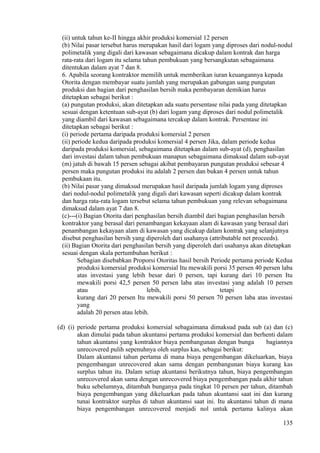 (ii) untuk tahun ke-II hingga akhir produksi komersial 12 persen
(b) Nilai pasar tersebut harus merupakan hasil dari logam yang diproses dari nodul-nodul
polimetalik yang digali dari kawasan sebagaimana dicakup dalam kontrak dan harga
rata-rata dari logam itu selama tahun pembukuan yang bersangkutan sebagaimana
ditentukan dalam ayat 7 dan 8.
6. Apabila seorang kontraktor memilih untuk memberikan iuran keuangannya kepada
Otorita dengan membayar suatu jumlah yang merupakan gabungan uang pungutan
produksi dan bagian dari penghasilan bersih maka pembayaran demikian harus
ditetapkan sebagai berikut :
(a) pungutan produksi, akan ditetapkan ada suatu persentase nilai pada yang ditetapkan
sesuai dengan ketentuan sub-ayat (b) dari logam yang diproses dari nodul polimetalik
yang diambil dari kawasan sebagaimana tercakup dalam kontrak. Persentase ini
ditetapkan sebagai berikut :
(i) periode pertama daripada produksi komersial 2 persen
(ii) periode kedua daripada produksi komersial 4 persen Jika, dalam periode kedua
daripada produksi komersial, sebagaimana ditetapkan dalam sub-ayat (d), penghasilan
dari investasi dalam tahun pembukuan manapun sebagaimana dimaksud dalam sub-ayat
(m) jatuh di bawah 15 persen sebagai akibat pembayaran pungutan produksi sebesar 4
persen maka pungutan produksi itu adalah 2 persen dan bukan 4 persen untuk tahun
pembukaan itu.
(b) Nilai pasar yang dimaksud merupakan hasil daripada jumlah logam yang diproses
dari nodul-nodul polimetalik yang digali dari kawasan seperti dicakup dalam kontrak
dan harga rata-rata logam tersebut selama tahun pembukuan yang relevan sebagaimana
dimaksud dalam ayat 7 dan 8.
(c)---(i) Bagian Otorita dari penghasilan bersih diambil dari bagian penghasilan bersih
kontraktor yang berasal dari penambangan kekayaan alam di kawasan yang berasal dari
penambangan kekayaan alam di kawasan yang dicakup dalam kontrak yang selanjutnya
disebut penghasilan bersih yang diperoleh dari usahanya (attributable net proceeds).
(ii) Bagian Otorita dari penghasilan bersih yang diperoleh dari usahanya akan ditetapkan
sesuai dengan skala pertumbuhan berikut :
Sebagian disebabkan Proporsi Otoritas hasil bersih Periode pertama periode Kedua
produksi komersial produksi komersial Itu mewakili porsi 35 persen 40 persen laba
atas investasi yang lebih besar dari 0 persen, tapi kurang dari 10 persen Itu
mewakili porsi 42,5 persen 50 persen laba atas investasi yang adalah 10 persen
atau lebih, tetapi
kurang dari 20 persen Itu mewakili porsi 50 persen 70 persen laba atas investasi
yang
adalah 20 persen atau lebih.
(d) (i) periode pertama produksi komersial sebagaimana dimaksud pada sub (a) dan (c)
akan dimulai pada tahun akuntansi pertama produksi komersial dan berhenti dalam
tahun akuntansi yang kontraktor biaya pembangunan dengan bunga bagiannya
unrecovered pulih sepenuhnya oleh surplus kas, sebagai berikut:
Dalam akuntansi tahun pertama di mana biaya pengembangan dikeluarkan, biaya
pengembangan unrecovered akan sama dengan pembangunan biaya kurang kas
surplus tahun itu. Dalam setiap akuntansi berikutnya tahun, biaya pengembangan
unrecovered akan sama dengan unrecovered biaya pengembangan pada akhir tahun
buku sebelumnya, ditambah bunganya pada tingkat 10 persen per tahun, ditambah
biaya pengembangan yang dikeluarkan pada tahun akuntansi saat ini dan kurang
tunai kontraktor surplus di tahun akuntansi saat ini. Itu akuntansi tahun di mana
biaya pengembangan unrecovered menjadi nol untuk pertama kalinya akan
135
 