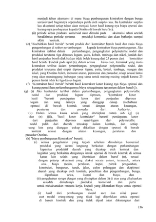 menjadi tahun akuntansi di mana biaya pembangunan kontraktor dengan bunga
unrecovered bagiannya sepenuhnya pulih oleh surplus kas. Itu kontraktor surplus
kas akuntansi setiap tahun akan menjadi kotor hasil kurang nya biaya operasi dan
kurang-nya pembayaran kepada Otoritas di bawah huruf (c).
(ii) periode kedua produksi komersial akan dimulai pada akuntansi tahun setelah
berakhirnya periode pertama produksi komersial dan akan berlanjut sampai
akhir kontrak.
(e) "disebabkan hasil bersih" berarti produk dari kontraktor bersih hasil dan rasio biaya
pengembangan di sektor pertambangan kepada kontraktor biaya pembangunan. Jika
kontraktor terlibat dalam pertambangan, pengangkutan polymetallic nodul dan
produksi terutama tiga diproses logam, yaitu, kobalt, tembaga dan nikel, jumlah dari
hasil penjualan bersih diakibatkan tidak boleh kurang dari 25 persen dari kontraktor
hasil bersih. Tunduk pada ayat (n), dalam semua kasus lain, termasuk yang mana
kontraktor terlibat dalam pertambangan, pengangkutan polymetallic nodul, dan
produksi terutama dari empat diproses logam, yaitu, kobalt, tembaga, mangan dan
nikel, yang Otoritas boleh, menurut aturan, peraturan dan prosedur, resep sesuai lantai
yang akan menanggung hubungan yang sama untuk masing-masing terjadi karena 25
persen lantai tidak ke tiga-kasus logam.
(f) "Kontraktor hasil bersih" berarti hasil kontraktor kotor kurang nya biaya operasi dan
kurang pemulihan perkembangannya biaya sebagaimana tercantum dalam huruf (j).
(g) (i) Jika kontraktor terlibat dalam pertambangan, pengangkutan polymetallic
nodul dan produksi logam diproses, "kontraktor kotor
hasil "berarti pendapatan kotor dari penjualan diproses
logam dan uang lainnya yang dianggap cukup disebabkan
operasi di bawah kontrak sesuai dengan aturan keuangan,
peraturan dan prosedur dari Authority.
(ii) Dalam semua kasus selain yang ditetapkan dalam sub (g) (i)
dan (n) (iii), "hasil kotor kontraktor" berarti pendapatan kotor
dari penjualan diproses semi-logam dari polymetallic
nodul pulih dari daerah tercakup dalam kontrak, dan setiap
uang lain yang dianggap cukup dikaitkan dengan operasi di bawah
kontrak sesuai dengan aturan keuangan, peraturan dan
prosedur Otoritas.
(h) "biaya pembangunan Kontraktor" berarti:
(i) semua pengeluaran yang terjadi sebelum dimulainya komersial
produksi yang secara langsung berkaitan dengan perkembangan
kapasitas produktif daerah yang dicakup oleh kontrak dan
kegiatan yang berkaitan dengannya untuk operasi di bawah kontrak di semua
kasus lain selain yang ditentukan dalam huruf (n), sesuai
dengan prinsip akuntansi yang diakui secara umum, termasuk, antara
alia, biaya mesin, peralatan, kapal, pabrik pengolahan,
konstruksi, bangunan, tanah, jalan, calon pelanggan dan eksplorasi
daerah yang dicakup oleh kontrak, penelitian dan pengembangan, bunga,
diperlukan sewa, lisensi dan biaya, dan
(ii) pengeluaran serupa dengan yang ditetapkan dalam (i) di atas yang dikeluarkan
sesudah dimulainya produksi komersial dan perlu
untuk melaksanakan rencana kerja, kecuali yang dikenakan biaya untuk operasi
biaya.
(i) hasil dari pembuangan modal aset dan nilai pasar
aset modal orang-orang yang tidak lagi diperlukan untuk operasi
di bawah kontrak dan yang tidak dijual akan dikurangkan dari
136
 