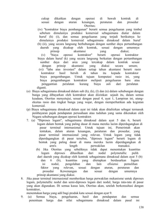 cukup dikaitkan dengan operasi di bawah kontrak di
sesuai dengan aturan keuangan, peraturan dan prosedur
Otoritas;
(iv) "kontraktor biaya pembangunan" berarti semua pengeluaran yang timbul
sebelum dimulainya produksi komersial sebagaimana diatur dalam
huruf (h) (i), dan semua pengeluaran yang terjadi berikutnya ke
dimulainya produksi komersial sebagaimana dimaksud dalam huruf
(h) (ii), yang secara langsung berhubungan dengan sumber daya pertambangan
daerah yang dicakup oleh kontrak, sesuai dengan umumnya
prinsip akuntansi yang diakui;
(v) "biaya operasi kontraktor" berarti operasi kontraktor
biaya dalam huruf (k) yang secara langsung berkaitan dengan pertambangan
sumber daya dari area yang tercakup dalam kontrak sesuai
dengan prinsip akuntansi yang diakui secara umum;
(vi) "laba atas investasi" dalam setiap tahun akuntansi berarti rasio
kontraktor hasil bersih di tahun itu kepada kontraktor
biaya pengembangan. Untuk tujuan komputasi rasio ini, yang
biaya pengembangan kontraktor meliputi pengeluaran baru atau
penggantian peralatan kurang biaya asli dari peralatan
diganti.
(o) Biaya sebagaimana dimaksud dalam sub (h), (k), (l) dan (n) dalam sehubungan dengan
bunga yang dibayarkan oleh kontraktor akan diizinkan sejauh itu, dalam semua
keadaan, Otoritas menyetujui, sesuai dengan pasal 4, ayat 1, Lampiran ini, utang-
ekuitas rasio dan tingkat bunga yang wajar, dengan memperhatikan ada kegiatan
komersial.
(p) Biaya sebagaimana dimaksud dalam ayat ini tidak akan ditafsirkan sebagai termasuk
pembayaran pajak pendapatan perusahaan atau tuduhan yang sama dikenakan oleh
Negara sehubungan dengan operasi kontraktor.
7. (a) "Diproses logam", sebagaimana dimaksud dalam ayat 5 dan 6, berarti
logam dalam bentuk yang paling dasar di mana mereka lazim diperdagangkan di
pasar terminal internasional. Untuk tujuan ini, Pemerintah akan
tentukan, dalam aturan keuangan, peraturan dan prosedur, yang
pasar terminal internasional yang relevan. Untuk logam yang tidak
diperdagangkan di pasar tersebut, "diproses logam" berarti logam di
bentuk yang paling dasar di mana mereka lazim diperdagangkan di
arm's length perwakilan transaksi.
(b) Jika Otoritas yang sebaliknya tidak dapat menentukan kuantitas
logam diproses dihasilkan dari nodul polymetallic pulih
dari daerah yang dicakup oleh kontrak sebagaimana dimaksud dalam ayat 5 (b)
dan 6 (b), kuantitas yang ditetapkan berdasarkan logam
isi nodul, pengolahan dan lain efisiensi pemulihan
faktor yang relevan, sesuai dengan aturan, peraturan dan
prosedur Kewenangan dan sesuai dengan umumnya
prinsip akuntansi yang diakui.
8. Jika pasar terminal internasional memberikan harga perwakilan mekanisme untuk diproses
logam, polymetallic nodul dan semi-diproses logam dari nodul, harga rata-rata di pasar
yang akan digunakan. Di semua kasus lain, Otoritas akan, setelah berkonsultasi dengan
kontraktor,
menentukan harga yang adil bagi produk kata sesuai dengan ayat 9.
9. (a) Semua biaya, pengeluaran, hasil dan pendapatan dan semua
penentuan harga dan nilai sebagaimana dimaksud dalam pasal ini
138
 