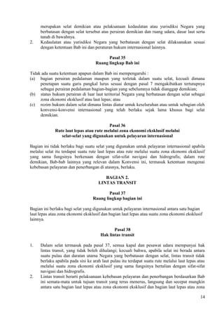 merupakan selat demikian atau pelaksanaan kedaulatan atau yurisdiksi Negara yang
berbatasan dengan selat tersebut atas perairan demikian dan ruang udara, dasar laut serta
tanah di bawahnya.
2. Kedaulatan atau yurisdiksi Negara yang berbatasan dengan selat dilaksanakan sesuai
dengan ketentuan Bab ini dan peraturan hukum internasional lainnya.
Pasal 35
Ruang lingkup Bab ini
Tidak ada suatu ketentuan apapun dalam Bab ini mempengaruhi :
(a) bagian perairan pedalaman maupun yang terletak dalam suatu selat, kecuali dimana
penetapan suatu garis pangkal lurus sesuai dengan pasal 7 mengakibatkan tertutupnya
sebagai perairan pedalaman bagian-bagian yang sebelumnya tidak dianggap demikian;
(b) status hukum perairan di luar laut teritorial Negara yang berbatasan dengan selat sebagai
zona ekonomi eksklusif atau laut lepas; atau
(c) rezim hukum dalam selat dimana lintas diatur untuk keseluruhan atau untuk sebagian oleh
konvensi-konvensi internasional yang telah berlaku sejak lama khusus bagi selat
demikian.
Pasal 36
Rute laut lepas atau rute melalui zona ekonomi eksklusif melalui
selat-selat yang digunakan untuk pelayaran internasional
Bagian ini tidak berlaku bagi suatu selat yang digunakan untuk pelayaran internasional apabila
melalui selat itu terdapat suatu rute laut lepas atau rute melalui suatu zona ekonomi eksklusif
yang sama fungsinya berkenaan dengan sifat-sifat navigasi dan hidrografis; dalam rute
demikian, Bab-bab lainnya yang relevan dalam Konvensi ini, termasuk ketentuan mengenai
kebebasan pelayaran dan penerbangan di atasnya, berlaku.
BAGIAN 2.
LINTAS TRANSIT
Pasal 37
Ruang lingkup bagian ini
Bagian ini berlaku bagi selat yang digunakan untuk pelayaran internasional antara satu bagian
laut lepas atau zona ekonomi eksklusif dan bagian laut lepas atau suatu zona ekonomi eksklusif
lainnya.
Pasal 38
Hak lintas transit
1. Dalam selat termasuk pada pasal 37, semua kapal dan pesawat udara mempunyai hak
lintas transit, yang tidak boleh dihalangi; kecuali bahwa, apabila selat ini berada antara
suatu pulau dan daratan utama Negara yang berbatasan dengan selat, lintas transit tidak
berlaku apabila pada sisi ke arah laut pulau itu terdapat suatu rute melalui laut lepas atau
melalui suatu zona ekonomi eksklusif yang sama fungsinya bertalian dengan sifat-sifat
navigasi dan hidrografis.
2. Lintas transit berarti pelaksanaan kebebasan pelayaran dan penerbangan berdasarkan Bab
ini semata-mata untuk tujuan transit yang terus menerus, langsung dan secepat mungkin
antara satu bagian laut lepas atau zona ekonomi eksklusif dan bagian laut lepas atau zona
14
 