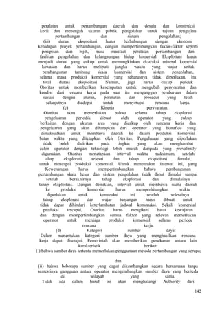 peralatan untuk pertambangan daerah dan desain dan konstruksi
kecil dan menengah ukuran pabrik pengolahan untuk tujuan pengujian
pertambangan dan sistem pengolahan;
(iii) durasi eksploitasi harus berhubungan dengan ekonomi
kehidupan proyek pertambangan, dengan mempertimbangkan faktor-faktor seperti
penipisan dari bijih, masa manfaat peralatan pertambangan dan
fasilitas pengolahan dan kelangsungan hidup komersial. Eksploitasi harus
menjadi durasi yang cukup untuk memungkinkan ekstraksi mineral komersial
kawasan dan harus meliputi jangka waktu yang wajar untuk
pembangunan tambang skala komersial dan sistem pengolahan,
selama masa produksi komersial yang seharusnya tidak diperlukan. Itu
total durasi eksploitasi Namun, juga harus cukup pendek
Otoritas untuk memberikan kesempatan untuk mengubah persyaratan dan
kondisi dari rencana kerja pada saat itu menganggap pembaruan dalam
sesuai dengan aturan, peraturan dan prosedur yang telah
selanjutnya diadopsi untuk menyetujui rencana kerja.
(c) Kinerja persyaratan:
Otoritas akan memerlukan bahwa selama tahap eksplorasi
pengeluaran periodik dibuat oleh operator yang cukup
berkaitan dengan ukuran area yang dicakup oleh rencana kerja dan
pengeluaran yang akan diharapkan dari operator yang bonafide yang
dimaksudkan untuk membawa daerah ke dalam produksi komersial
batas waktu yang ditetapkan oleh Otoritas. Pengeluaran yang diperlukan
tidak boleh didirikan pada tingkat yang akan menghambat
calon operator dengan teknologi lebih murah daripada yang prevalently
digunakan. Otoritas menetapkan interval waktu maksimum, setelah
tahap eksplorasi selesai dan tahap eksploitasi dimulai,
untuk mencapai produksi komersial. Untuk menentukan interval ini, yang
Kewenangan harus mempertimbangkan bahwa pembangunan
pertambangan skala besar dan sistem pengolahan tidak dapat dimulai sampai
setelah berakhirnya tahap eksplorasi dan dimulainya
tahap eksploitasi. Dengan demikian, interval untuk membawa suatu daerah
ke produksi komersial harus memperhitungkan waktu
diperlukan untuk konstruksi ini setelah selesainya
tahap eksplorasi dan wajar tunjangan harus dibuat untuk
tidak dapat dihindari keterlambatan jadwal konstruksi. Sekali komersial
produksi tercapai, Otoritas harus mengikuti batas kewajaran
dan dengan mempertimbangkan semua faktor yang relevan memerlukan
operator untuk menjaga produksi komersial selama periode
rencana kerja.
(d) Kategori sumber daya:
Dalam menentukan kategori sumber daya yang menghasilkan rencana
kerja dapat disetujui, Pemerintah akan memberikan penekanan antara lain
karakteristik berikut:
(i) bahwa sumber daya tertentu memerlukan penggunaan metode pertambangan yang serupa;
dan
(ii) bahwa beberapa sumber yang dapat dikembangkan secara bersamaan tanpa
semestinya gangguan antara operator mengembangkan sumber daya yang berbeda
di wilayah yang sama.
Tidak ada dalam huruf ini akan menghalangi Authority dari
142
 