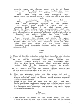 menyetujui rencana kerja sehubungan dengan lebih dari satu kategori
sumber daya di wilayah yang sama pemohon yang sama.
(e) Penolakan terhadap daerah:
Operator berhak setiap saat untuk meninggalkan tanpa
hukuman seluruh atau sebagian hak-hak di daerah yang dicakup oleh rencana
kerja.
(f) Perlindungan lingkungan laut:
Aturan, peraturan dan prosedur disusun untuk
efektif aman perlindungan lingkungan laut dari berbahaya
efek langsung akibat kegiatan di Daerah atau dari
pengolahan kapal langsung di atas lokasi tambang mineral
berasal dari lokasi tambang, dengan mempertimbangkan sejauh mana
efek yang merugikan seperti itu dapat langsung hasil dari pengeboran, pengerukan,
coring dan penggalian dan dari pembuangan, pembuangan sampah dan pengosongan ke
lingkungan laut sedimen, limbah atau limbah lainnya.
(g) Commercial produksi:
Produksi komersial akan dianggap telah dimulai jika operator
terlibat dalam skala besar yang berkelanjutan operasi pemulihan yang menghasilkan
kuantitas bahan yang cukup untuk menunjukkan dengan jelas bahwa
tujuan utama adalah produksi skala besar daripada produksi
dimaksudkan untuk pengumpulan informasi, analisis atau pengujian
peralatan atau pabrik.
Pasal 18
Penalti
1. Sebuah hak kontraktor berdasarkan kontrak dapat ditangguhkan atau dihentikan
hanya dalam kasus-kasus berikut:
(a) jika, meskipun diperingatkan oleh Otoritas, kontraktor telah
kegiatannya dilakukan sedemikian rupa untuk menghasilkan serius,
gigih dan keras kepala pelanggaran terhadap syarat-syarat mendasar
kontrak, Bagian XI dan aturan-aturan, peraturan dan prosedur
Otoritas atau
(b) jika kontraktor telah gagal untuk mematuhi keputusan mengikat akhir
dari badan penyelesaian sengketa yang berlaku untuk dirinya.
2. Dalam kasus pelanggaran kontrak yang tidak tercakup oleh ayat 1
(a) atau sebagai pengganti dari penangguhan, atau penghentian dalam ayat l (a),
Mungkin memaksakan otoritas atas hukuman moneter kontraktor proporsional
dengan keseriusan pelanggaran.
3. Kecuali perintah darurat di bawah pasal 162, ayat 2 (w), yang
Otoritas mungkin tidak melaksanakan keputusan yang melibatkan hukuman moneter,
penangguhan atau pengakhiran sampai kontraktor telah diberikan sebuah
akal kesempatan untuk pembuangan obat peradilan yang tersedia baginya
berdasarkan Bagian XI, pasal 5.
Pasal 19
Revisi kontrak
1. Ketika keadaan telah timbul atau yang mungkin timbul, yang dalam
pendapat dari salah satu pihak, akan membuat kontrak tidak adil atau membuat
143
 