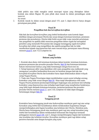 tidak praktis atau tidak mungkin untuk mencapai tujuan yang ditetapkan dalam
kontrak atau dalam Bagian XI, para pihak akan masuk ke dalam perundingan untuk
merevisi
itu sesuai.
2. Kontrak masuk ke dalam sesuai dengan pasal 153, ayat 3, dapat direvisi hanya dengan
persetujuan para pihak.
Pasal 20
Pengalihan hak dan kewajiban-kewajiban
Hak-hak dan kewajiban-kewajiban yang timbul berdasarkan suatu kontrak dapat
dialihkan dengan persetujuan Otorita dan sesuai dengan ketentuan-ketentuan, peraturan-
peraturan dan prosedurnya. Otorita tidak boleh secara tidak wajar menolak persetujuan
atas pengalihan itu apabila tidak menerima pengalihan dalam segala hal merupakan
pemohon yang memenuhi Persyaratan dan sanggup menanggung segala kewajiban-
kewajiban dari pihak yang mengalihkan dan apabila pengalihan hak itu tidak
memberikan kepada sang-penerima hak suatu rencana kerja, persetujuan mana dilarang
menurut pasal 6, ayat 3 (c) Lampiran ini.
Pasal 21
Hukum yang berlaku
1. Kontrak akan diatur oleh ketentuan-ketentuan dalam kontrak, ketentuan-ketentuan,
peraturan-peraturan dan prosedur-prosedur Otorita, Bab XI dan ketentuan-ketentuan
hukum internasional lainnya yang tidak bertentangan dengan Konvensi ini.
2. Setiap keputusan akhir yang dijatuhkan oleh suatu pengadilan atau mahkamah yang
mempunyai yurisdiksi berdasarkan Konvensi ini bertalian dengan hak-hak dan
kewajiban-kewajiban Otorita dan kontraktor harus dapat dilaksanakan dalam wilayah
setiap Negara Peserta.
3. Tiada satu Negara Persertapun dapat membebankan syarat-syarat terhadap seorang
kontraktor yang tidak sesuai dengan Bab XI. Akan tetapi diterapkannya oleh suatu
Negara Peserta peraturan-peraturanperlindungan lingkungan atau peraturan lain terhadap
kontraktor yang disponsorinya atau terhadap kapal-kapal yang mengibarkan benderanya,
yang lebih tegas daripada ketentuan-ketentuan, peraturan-peraturan dan prosedur-
prosedur Otorita menurut pasal 17, ayat 2 (f), Lampiran ini tidak dapat dianggap
bertentangan dengan Bab XI.
Pasal 22
Tanggung jawab
Kontraktor harus bertanggung jawab atau berkewajiban membayar ganti rugi atas setiap
kerusakan yang timbul dari kesalahannya dalam melaksanakan kegiatannya dengan
mempertimbangkan pula bagian kesalahan atau kelalaian dari Otorita. Demikian pula,
Otorita harus bertanggung jawab atau membayar ganti rugi atas setiap kerusakan yang
timbul dari kesalahannya dalam melaksanakan kekuasaan dan fungsinya termasuk
pelanggaran menurut pasal 168, ayat 2, dengan memperhitungkan bagian dari kontraktor
atas kesalahan dan kelalaian tersebut. Kewajiban membayar ganti rugi dalam setiap
peristiwa haruslah sama dengan kerugian yang nyata.
144
 