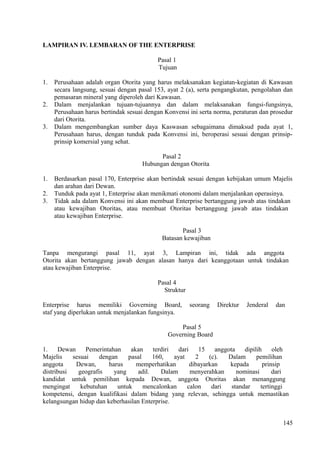 LAMPIRAN IV. LEMBARAN OF THE ENTERPRISE
Pasal 1
Tujuan
1. Perusahaan adalah organ Otorita yang harus melaksanakan kegiatan-kegiatan di Kawasan
secara langsung, sesuai dengan pasal 153, ayat 2 (a), serta pengangkutan, pengolahan dan
pemasaran mineral yang diperoleh dari Kawasan.
2. Dalam menjalankan tujuan-tujuannya dan dalam melaksanakan fungsi-fungsinya,
Perusahaan harus bertindak sesuai dengan Konvensi ini serta norma, peraturan dan prosedur
dari Otorita.
3. Dalam mengembangkan sumber daya Kaswasan sebagaimana dimaksud pada ayat 1,
Perusahaan harus, dengan tunduk pada Konvensi ini, beroperasi sesuai dengan prinsip-
prinsip komersial yang sehat.
Pasal 2
Hubungan dengan Otorita
1. Berdasarkan pasal 170, Enterprise akan bertindak sesuai dengan kebijakan umum Majelis
dan arahan dari Dewan.
2. Tunduk pada ayat 1, Enterprise akan menikmati otonomi dalam menjalankan operasinya.
3. Tidak ada dalam Konvensi ini akan membuat Enterprise bertanggung jawab atas tindakan
atau kewajiban Otoritas, atau membuat Otoritas bertanggung jawab atas tindakan
atau kewajiban Enterprise.
Pasal 3
Batasan kewajiban
Tanpa mengurangi pasal 11, ayat 3, Lampiran ini, tidak ada anggota
Otorita akan bertanggung jawab dengan alasan hanya dari keanggotaan untuk tindakan
atau kewajiban Enterprise.
Pasal 4
Struktur
Enterprise harus memiliki Governing Board, seorang Direktur Jenderal dan
staf yang diperlukan untuk menjalankan fungsinya.
Pasal 5
Governing Board
1. Dewan Pemerintahan akan terdiri dari 15 anggota dipilih oleh
Majelis sesuai dengan pasal 160, ayat 2 (c). Dalam pemilihan
anggota Dewan, harus memperhatikan dibayarkan kepada prinsip
distribusi geografis yang adil. Dalam menyerahkan nominasi dari
kandidat untuk pemilihan kepada Dewan, anggota Otoritas akan menanggung
mengingat kebutuhan untuk mencalonkan calon dari standar tertinggi
kompetensi, dengan kualifikasi dalam bidang yang relevan, sehingga untuk memastikan
kelangsungan hidup dan keberhasilan Enterprise.
145
 