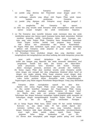 1. Dana Enterprise meliputi:
(a) jumlah yang diterima dari Pemerintah sesuai dengan pasal 173,
ayat 2 (b);
(b) sumbangan sukarela yang dibuat oleh Negara Pihak untuk tujuan
kegiatan pembiayaan Enterprise;
(c) jumlah yang dipinjam oleh Enterprise sesuai dengan paragraf 2
dan 3;
(d) penghasilan dari Enterprise dari operasi;
(e) dana lain yang tersedia untuk Enterprise untuk memungkinkan untuk memulai
operasi secepat mungkin dan untuk melaksanakan fungsinya.
2. (a) The Enterprise akan memiliki kekuatan untuk meminjam dana dan untuk
memberikan agunan atau lainnya seperti keamanan karena dapat menentukan. Sebelum
membuat penjualan publik kewajibannya dalam pasar keuangan atau
mata uang suatu Negara Pihak, Enterprise harus memperoleh persetujuan
Partai Negara tersebut. Jumlah total pinjaman harus disetujui
oleh Dewan atas rekomendasi dari Dewan Pemerintahan.
(b) Negara Pihak akan melakukan segala upaya yang wajar untuk mendukung
aplikasi oleh Enterprise untuk pinjaman di pasar modal dan dari
lembaga keuangan internasional.
3. (a) Perusahaan harus disediakan dengan dana yang diperlukan untuk
mengeksplorasi dan mengeksploitasi satu lokasi tambang, dan untuk transportasi, proses dan
pasar pulih mineral daripadanya dan nikel, tembaga,
kobalt dan mangan yang diperoleh, dan untuk memenuhi administrasi awal
pengeluaran. Jumlah kata dana, dan kriteria dan faktor-faktor
untuk penyesuaian, harus disertakan oleh Komisi Persiapan
dalam rancangan peraturan, peraturan dan prosedur dari Authority.
(b) Semua negara Pihak akan membuat tersedia untuk Enterprise jumlah
setara dengan satu setengah dari dana sebagaimana dimaksud dalam huruf (a)
dengan cara jangka panjang bebas bunga pinjaman sesuai dengan skala
penilaian untuk Perserikatan Bangsa-Bangsa anggaran rutin yang berlaku pada
waktu ketika penilaian dibuat, disesuaikan untuk memperhitungkan
Negara-negara yang bukan anggota Perserikatan Bangsa-Bangsa. Utang yang dikeluarkan
oleh
Enterprise dalam meningkatkan separuh lain dana akan
dijamin oleh semua Negara Pihak sesuai dengan skala yang sama.
(c) Jika jumlah kontribusi keuangan dari Negara-negara Pihak kurang
daripada dana yang disediakan untuk Enterprise di bawah huruf
(a), Majelis akan, pada sesi pertama, mempertimbangkan tingkat
kekurangan dan dengan konsensus mengadopsi langkah-langkah untuk mengatasi ini
kekurangan, dengan memperhitungkan kewajiban Negara Pihak di bawah
sub (a) dan (b) dan setiap rekomendasi Persiapan
Komisi.
(d) (i) Setiap Negara Pihak harus, dalam waktu 60 hari setelah berlakunya
Konvensi ini, atau dalam waktu 30 hari setelah deposit dari
instrumen ratifikasi atau aksesi, mana yang kemudian, deposito
dengan Enterprise tidak dapat dibatalkan, non-negotiable, non-interest-bearing
wesel tagih dalam jumlah saham seperti Partai Negara
pinjaman bebas bunga berdasarkan sub ayat (b).
(ii) Dewan akan menyiapkan, pada tanggal praktis paling awal setelah
149
 