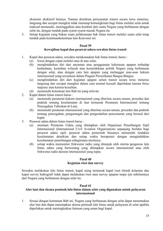 ekonomi eksklusif lainnya. Namun demikian persyaratan transit secara terus menerus,
langsung dan secepat mungkin tidak menutup kemungkinan bagi lintas melalui selat untuk
maksud memasuki, meninggalkan atau kembali dari suatu Negara yang berbatasan dengan
selat itu, dengan tunduk pada syarat-syarat masuk Negara itu.
3. Setiap kegiatan yang bukan suatu pelaksanaan hak lintas transit melalui suatu selat tetap
tunduk pada ketentuanketentuan lain Konvensi ini.
Pasal 39
Kewajiban kapal dan pesawat udara sewaktu lintas transit
1. Kapal dan pesawat udara, sewaktu melaksanakan hak lintas transit, harus :
(a) lewat dengan cepat melalui atau di atas selat;
(b) menghindarkan diri dari ancaman atau penggunaan kekerasan apapun terhadap
kedaulatan, keutuhan wilayah atau kemerdekaan politik Negara yang berbatasan
dengan selat, atau dengan cara lain apapun yang melanggar asas-asas hukum
internasional yang tercantum dalam Piagam Perserikatan Bangsa-Bangsa.
(c) menghindarkan diri dari kegiatan apapun selain transit secara terus menerus
langsung dan secepat mungkin dalam cara normal kecuali diperlukan karena force
majeure atau karena kesulitan.
(d) memenuhi ketentuan lain Bab ini yang relevan.
2. Kapal dalam lintas transit harus :
(a) memenuhi peraturan hukum internasional yang diterima secara umum, prosedur dan
praktek tentang keselamatan di laut termasuk Peraturan Internasional tentang
Pencegahan Tubrukan di Laut;
(b) memenuhi peraturan internasional yang diterima secara umum, prosedur dan praktek
tentang pencegahan, pengurangan dan pengendalian pencemaran yang berasal dari
kapal.
3. Pesawat udara dalam lintas transit harus :
(a) mentaati Peraturan Udara yang ditetapkan oleh Organisasi Penerbangan Sipil
Internasional (International Civil Aviation Organization) sepanjang berlaku bagi
pesawat udara sipil; pesawat udara pemeritah biasanya memenuhi tindakan
keselamatan demikian dan setiap waktu beroperasi dengan mengindahkan
keselamatan penerbangan sebagimana mestinya;
(b) setiap waktu memonitor frekwensi radio yang ditunjuk oleh otorita pengawas lalu
lintas udara yang berwenang yang ditetapkan secara internasional atau oleh
frekwensi radio darurat internasional yang tepat;
Pasal 40
Kegiatan riset dan survey
Sewaktu melakukan lalu lintas transit, kapal asing termasuk kapal riset ilmiah kelautan dan
kapal survey hidrografi tidak dapat melakukan riset atau survey apapun tanpa ijin sebelumnya
dari Negara yang berbatasan dengan selat itu.
Pasal 41
Alur laut dan skema pemisah lalu lintas dalam selat yang digunakan untuk pelayaran
internasional
1. Sesuai dengan ketentuan Bab ini, Negara yang berbatasan dengan selat dapat menentukan
alur laut dan dapat menetapkan skema pemisah lalu lintas untuk pelayaran di selat apabila
diperlukan untuk meningkatkan lintasan yang aman bagi kapal.
15
 