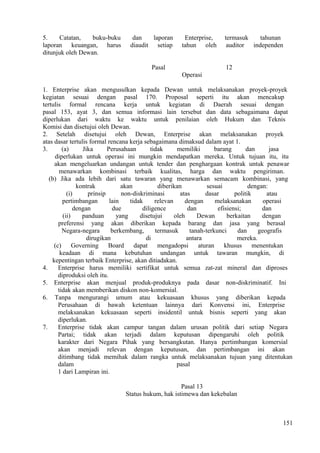 5. Catatan, buku-buku dan laporan Enterprise, termasuk tahunan
laporan keuangan, harus diaudit setiap tahun oleh auditor independen
ditunjuk oleh Dewan.
Pasal 12
Operasi
1. Enterprise akan mengusulkan kepada Dewan untuk melaksanakan proyek-proyek
kegiatan sesuai dengan pasal 170. Proposal seperti itu akan mencakup
tertulis formal rencana kerja untuk kegiatan di Daerah sesuai dengan
pasal 153, ayat 3, dan semua informasi lain tersebut dan data sebagaimana dapat
diperlukan dari waktu ke waktu untuk penilaian oleh Hukum dan Teknis
Komisi dan disetujui oleh Dewan.
2. Setelah disetujui oleh Dewan, Enterprise akan melaksanakan proyek
atas dasar tertulis formal rencana kerja sebagaimana dimaksud dalam ayat 1.
3. (a) Jika Perusahaan tidak memiliki barang dan jasa
diperlukan untuk operasi ini mungkin mendapatkan mereka. Untuk tujuan itu, itu
akan mengeluarkan undangan untuk tender dan penghargaan kontrak untuk penawar
menawarkan kombinasi terbaik kualitas, harga dan waktu pengiriman.
(b) Jika ada lebih dari satu tawaran yang menawarkan semacam kombinasi, yang
kontrak akan diberikan sesuai dengan:
(i) prinsip non-diskriminasi atas dasar politik atau
pertimbangan lain tidak relevan dengan melaksanakan operasi
dengan due diligence dan efisiensi; dan
(ii) panduan yang disetujui oleh Dewan berkaitan dengan
preferensi yang akan diberikan kepada barang dan jasa yang berasal
Negara-negara berkembang, termasuk tanah-terkunci dan geografis
dirugikan di antara mereka.
(c) Governing Board dapat mengadopsi aturan khusus menentukan
keadaan di mana kebutuhan undangan untuk tawaran mungkin, di
kepentingan terbaik Enterprise, akan ditiadakan.
4. Enterprise harus memiliki sertifikat untuk semua zat-zat mineral dan diproses
diproduksi oleh itu.
5. Enterprise akan menjual produk-produknya pada dasar non-diskriminatif. Ini
tidak akan memberikan diskon non-komersial.
6. Tanpa mengurangi umum atau kekuasaan khusus yang diberikan kepada
Perusahaan di bawah ketentuan lainnya dari Konvensi ini, Enterprise
melaksanakan kekuasaan seperti insidentil untuk bisnis seperti yang akan
diperlukan.
7. Enterprise tidak akan campur tangan dalam urusan politik dari setiap Negara
Partai; tidak akan terjadi dalam keputusan dipengaruhi oleh politik
karakter dari Negara Pihak yang bersangkutan. Hanya pertimbangan komersial
akan menjadi relevan dengan keputusan, dan pertimbangan ini akan
ditimbang tidak memihak dalam rangka untuk melaksanakan tujuan yang ditentukan
dalam pasal
1 dari Lampiran ini.
Pasal 13
Status hukum, hak istimewa dan kekebalan
151
 