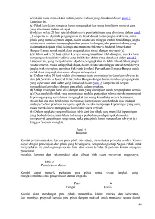 demikian harus dimasukkan dalam pemberitahuan yang dimaksud dalam pasal 1
Lampiran ini.
(c) Pihak lain dalam sengketa harus mengangkat dua orang konsiliator menurut cara
yang ditentukan dalam sub-ayat
(b) dalam waktu 21 hari setelah diterimanya pemberitahuan yang dimaksud dalam pasal
1 Lampiran ini. Apabila pengangkatan itu tidak dibuat dalam jangka waktu itu, maka
pihak yang memulai proses dapat, dalam waktu satu minggu setelah berakhirnya jangka
waktu masa tersebut atau menghentikan proses itu dengan jalan pemberitahuan yang
dialamatkan kepada pihak lainnya atau meminta Sekretaris Jenderal Perserikatan
Bangsa-Bangsa untuk melakukan pengangkatan sesuai dengan sub-ayat (e).
(d) Dalam waktu 30 hari setelah keempat orang konsiliaor telah diangkat, mereka harus
mengangkat konsiliator kelima yang dipilih dari daftar yang dimaksud dalam pasal 2
Lampiran ini, yang menjadi ketua. Apabila pengangkatan itu tidak dibuat dalam jangka
waktu tersebut, maka setiap pihak dapat, dalam waktu satu minggu setelah berakhirnya
jangka waktu tersebut, meminta Sekretaris Jenderal Perserikatan Bangsa-Bangsa untuk
melakukan pengangkatan sesuai dengan sub-ayat (e).
(e) Dalam waktu 30 hari setelah diterimanya suatu permintaan berdasarkan sub-ayat (c)
atau (d), Sekretaris Jenderal Perserikatan Bangsa-Bangsa harus membuat pengangkatan
yang diperlukan dari daftar yang dimaksud dalam pasal 2 Lampiran ini dengan
mengadakan konsultasi dengan para pihak dalam sengketa.
(f) Setiap lowongan harus diisi dengan cara yang ditetapkan untuk pengangkatan semula.
(g) Dua atau lebih pihak yang menentukan melalui perjanjian bahwa mereka mempunyai
kepentingan yang sama harus mengangkat dua orang konsiliator secara bersamaan.
Dalam hal dua atau lebih pihak mempunyai kepentingan yang berbeda atau terdapat
suatu perbedaan pendapat mengenai apakah mereka mempunyai kepentingan yang sama,
maka mereka harus mengangkat konsiliator secra terpisah.
(h) Dalam sengketa yang melibatkan lebih dari dua pihak yang memiliki kepentingan
yang berbeda-beda, atau dalam hal adanya perbedaan pendapat apakah mereka
mempunyai kepentingan yang sama, maka para pihak harus menerapkan sub-ayat (a)
hingga (f) sejauh mungkin.
Pasal 4
Prosedur
Komisi perdamaian akan, kecuali para pihak lain setuju, menentukan prosedur sendiri. Komisi
dapat, dengan persetujuan dari pihak yang bersengketa, mengundang setiap Negara Pihak untuk
menyerahkan itu pandangannya secara lisan atau secara tertulis. Keputusan komisi mengenai
prosedural
masalah, laporan dan rekomendasi akan dibuat oleh suara mayoritas anggotanya.
Pasal 5
Penyelesaian damai
Komisi dapat menarik perhatian para pihak untuk setiap langkah yang
mungkin memfasilitasi penyelesaian damai sengketa.
Pasal 6
Fungsi komisi
Komisi akan mendengar para pihak, memeriksa klaim mereka dan keberatan,
dan membuat proposal kepada para pihak dengan maksud untuk mencapai secara damai
154
 