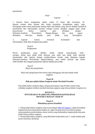 pemukiman.
Pasal 7
Laporan
1. Komisi harus melaporkan dalam waktu 12 bulan dari konstitusi. Its
laporan catatan akan dicapai dan setiap perjanjian, kesepakatan gagal, yang
kesimpulan pada semua pertanyaan tentang fakta atau hukum yang relevan dengan masalah di
perselisihan dan rekomendasi tersebut sebagai komisi mungkin anggap tepat untuk
penyelesaian damai. Laporan akan disimpan dengan
Sekretaris-Jenderal Perserikatan Bangsa-Bangsa dan akan segera
ditularkan oleh-Nya kepada para pihak yang bersengketa.
2. Laporan komisi, termasuk kesimpulan atau
rekomendasi, tidak akan mengikat para pihak.
Pasal 8
Penghentian
Proses perdamaian yang diakhiri ketika sebuah penyelesaian telah
tercapai, ketika para pihak telah diterima atau salah satu pihak telah menolak
rekomendasi dari laporan dengan pemberitahuan tertulis yang ditujukan kepada
Sekretaris-Jenderal Perserikatan Bangsa-Bangsa, atau ketika periode tiga bulan
telah berakhir dari tanggal pengiriman laporan kepada para pihak.
Pasal 9
Biaya dan pengeluaran
Biaya dan pengeluaran dari komisi akan ditanggung oleh para pihak untuk
sengketa.
Pasal 10
Hak para pihak dalam Sengketa untuk Merubah Prosedur
Para pihak dalam sengketa dapat, dengan persetujuan yang berlaku semata-mata
terhadap sengketa tersebut merubah ketentuan apapun yang termuat dalam Lampiran ini.
BAGIAN 2.
PENYERAHAN WAJIB PADA PROSEDUR KONSILIDASI
MENURUT BAGIAN 3 BAB XV
Pasal 11
Dimulainya proses Konsiliasi
1. Setiap pihak dalam sengketa yang sesuai dengan Bab XV,bagian 3, dapat diserahkan
kepada konsiliasi berdasarkan bagian ini, dapat memulai proses konsiliasi dengan
menyampaikan pemberitahuan secara tertulis yang dialamatkan kepada pihak atau para
pihak lainnya dalam sengketa.
2. Setiap pihak dalam sengketa, yang diberitahu berdasarkan ayat 1, wajib tunduk pada
proses konsiliasi demikian.
155
 