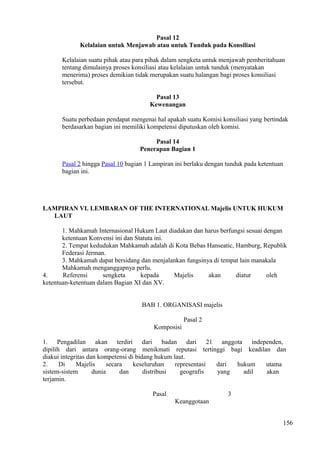 Pasal 12
Kelalaian untuk Menjawab atau untuk Tunduk pada Konsiliasi
Kelalaian suatu pihak atau para pihak dalam sengketa untuk menjawab pemberitahuan
tentang dimulainya proses konsiliasi atau kelalaian untuk tunduk (menyatakan
menerima) proses demikian tidak merupakan suatu halangan bagi proses konsiliasi
tersebut.
Pasal 13
Kewenangan
Suatu perbedaan pendapat mengenai hal apakah suatu Komisi konsiliasi yang bertindak
berdasarkan bagian ini memiliki kompetensi diputuskan oleh komisi.
Pasal 14
Penerapan Bagian 1
Pasal 2 hingga Pasal 10 bagian 1 Lampiran ini berlaku dengan tunduk pada ketentuan
bagian ini.
LAMPIRAN VI. LEMBARAN OF THE INTERNATIONAL Majelis UNTUK HUKUM
LAUT
1. Mahkamah Internasional Hukum Laut diadakan dan harus berfungsi sesuai dengan
ketentuan Konvensi ini dan Statuta ini.
2. Tempat kedudukan Mahkamah adalah di Kota Bebas Hanseatic, Hamburg, Republik
Federasi Jerman.
3. Mahkamah dapat bersidang dan menjalankan fungsinya di tempat lain manakala
Mahkamah menganggapnya perlu.
4. Referensi sengketa kepada Majelis akan diatur oleh
ketentuan-ketentuan dalam Bagian XI dan XV.
BAB 1. ORGANISASI majelis
Pasal 2
Komposisi
1. Pengadilan akan terdiri dari badan dari 21 anggota independen,
dipilih dari antara orang-orang menikmati reputasi tertinggi bagi keadilan dan
diakui integritas dan kompetensi di bidang hukum laut.
2. Di Majelis secara keseluruhan representasi dari hukum utama
sistem-sistem dunia dan distribusi geografis yang adil akan
terjamin.
Pasal 3
Keanggotaan
156
 