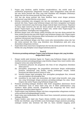 2. Negara yang demikian, apabila keadaan menghendakinya, dan setelah untuk itu
memberikan pengumuman sebagaimana mestinya, dapat menggantikan setiap alur-alur
laut atau skema pemisah lalu lintas yang telah ditentukan atau ditetapkan sebelumnya
dengan alur-alur laut skema pemisah lalu lintas yang lain.
3. Alur laut dan skema pemisah lalu lintas demikian harus sesuai dengan peraturan
internasional yang telah diterima secara umum.
4. Sebelum menentukan atau mengganti alur laut atau menetapkan atau mengganti skema
pemisah lalu lintas, Negara yang berbatasan dengan selat harus mengajukan usul kepada
organisasi internasional yang berwenang dengan maksud dapat menerimanya. Organisasi
itu hanya dapat menerima alur laut dan skema pemisah lalu lintas yangtelah disepakati
dengan Negara-negara yang berbatasan dengan selat, setelah mana Negara-negara itu
dapat menentukan, menetapkan atau menggantinya.
5. Bertalian dengan suatu selat dimana sedang diusulkan alur laut atau skema pemisah lalu
lintas melalui perairan dua atau lebih Negara yang berbatasan dengan selat, Negara-negara
yang bersangkutan harus bekerjasama dalam merumuskan usul melalui konsultasi dengan
organisasi internasional yang berwenang.
6. Negara yang berbatasan dengan selat harus secara jelas mencantumkan semua alur laut
dan skema pemisah lalu lintas yang ditentukan atau ditetapkannya pada peta yang
diumumkan sebagaimana mestinya.
7. Kapal dalam lintas transit harus menghormati alur laut dan skema pemisah lalu lintas yang
berlaku dan yang ditetapkan sesuai dengan ketentuan pasal ini.
Pasal 42
Peraturan perundang-undangan Negara yang berbatasan dengan selat yang bertalian
dengan lintas transit
1. Dengan tunduk pada ketentuan bagian ini, Negara yang berbatasan dengan selat dapat
membuat peraturan perundangundangan yang bertalian dengan lintas transit melalui selat,
mengenai semua atau setiap hal berikut :
(a) keselamatan pelayaran dan pengaturan lalu lintas di laut sebagaimana ditentukan
dalam pasal 41;
(b) pencegahan, pengurangan, dan pengendalian pencemaran dengan melaksanakan
peraturan internasional yang berlaku, tentang pembuangan minyak, limbah
berminyak dan bahan berancun lainnya di selat;
(c) bertalian dengan kapal penangkap ikan, pencegahan penangkapan ikan, termasuk
cara penyimpanan alat penangkap ikan;
(d) menaikkan ke atas kapal atau menurunkan dari kapal setiap komoditi, mata uang
atau orang bertentangan dengan peraturan perundang-undangan bea cukai, fiskal,
imigrasi atau saniter Negara yang berbatasan dengan selat.
2. Peraturan perundang-undangan demikian tidak boleh mengadakan diskriminasi formil
atau diskriminasi nyata di antara kapal asing atau di dalam pelaksanaannya yang
membawa akibat praktis menolak, menghambat atau mengurangi hak lintas transit
sebagaimana ditentukan dalam bagian ini.
3. Negara-negara yang berbatasan dengan selat harus mengumumkan sebagaimana mestinya
semua peraturan perundangundangan tersebut.
4. Kapal asing yang melaksanakan hak lintas transit harus memenuhi peraturan perundang-
undangan demikian.
5. Negara bendera suatu kapal atau Negara dimana terdaftar suatu pesawat udara yang
berhak atas kekebalan, yang bertindak secara bertentangan dengan peraturan perundang-
undangan tersebut atau ketentuan lain Bab ini, harus memikul tanggung jawab
16
 