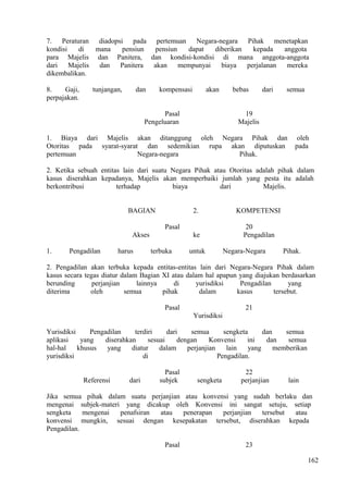 7. Peraturan diadopsi pada pertemuan Negara-negara Pihak menetapkan
kondisi di mana pensiun pensiun dapat diberikan kepada anggota
para Majelis dan Panitera, dan kondisi-kondisi di mana anggota-anggota
dari Majelis dan Panitera akan mempunyai biaya perjalanan mereka
dikembalikan.
8. Gaji, tunjangan, dan kompensasi akan bebas dari semua
perpajakan.
Pasal 19
Pengeluaran Majelis
1. Biaya dari Majelis akan ditanggung oleh Negara Pihak dan oleh
Otoritas pada syarat-syarat dan sedemikian rupa akan diputuskan pada
pertemuan Negara-negara Pihak.
2. Ketika sebuah entitas lain dari suatu Negara Pihak atau Otoritas adalah pihak dalam
kasus diserahkan kepadanya, Majelis akan memperbaiki jumlah yang pesta itu adalah
berkontribusi terhadap biaya dari Majelis.
BAGIAN 2. KOMPETENSI
Pasal 20
Akses ke Pengadilan
1. Pengadilan harus terbuka untuk Negara-Negara Pihak.
2. Pengadilan akan terbuka kepada entitas-entitas lain dari Negara-Negara Pihak dalam
kasus secara tegas diatur dalam Bagian XI atau dalam hal apapun yang diajukan berdasarkan
berunding perjanjian lainnya di yurisdiksi Pengadilan yang
diterima oleh semua pihak dalam kasus tersebut.
Pasal 21
Yurisdiksi
Yurisdiksi Pengadilan terdiri dari semua sengketa dan semua
aplikasi yang diserahkan sesuai dengan Konvensi ini dan semua
hal-hal khusus yang diatur dalam perjanjian lain yang memberikan
yurisdiksi di Pengadilan.
Pasal 22
Referensi dari subjek sengketa perjanjian lain
Jika semua pihak dalam suatu perjanjian atau konvensi yang sudah berlaku dan
mengenai subjek-materi yang dicakup oleh Konvensi ini sangat setuju, setiap
sengketa mengenai penafsiran atau penerapan perjanjian tersebut atau
konvensi mungkin, sesuai dengan kesepakatan tersebut, diserahkan kepada
Pengadilan.
Pasal 23
162
 