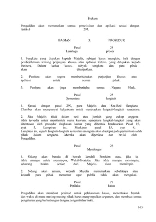 Hukum
Pengadilan akan memutuskan semua perselisihan dan aplikasi sesuai dengan
Artikel 293.
BAGIAN 3. PROSEDUR
Pasal 24
Lembaga proses
1. Sengketa yang diajukan kepada Majelis, sebagai kasus mungkin, baik dengan
pemberitahuan tentang perjanjian khusus atau aplikasi tertulis, yang ditujukan kepada
Panitera. Dalam kedua kasus, subyek sengketa dan para pihak
akan ditunjukkan.
2. Panitera akan segera memberitahukan perjanjian khusus atau
aplikasi untuk semua pihak.
3. Panitera akan juga memberitahu semua Negara Pihak.
Pasal 25
Sementara langkah
1. Sesuai dengan pasal 290, para Majelis dan Sea-Bed Sengketa
Chamber akan mempunyai kekuasaan untuk menetapkan langkah-langkah sementara.
2. Jika Majelis tidak dalam sesi atau jumlah yang cukup anggota
tidak tersedia untuk membentuk suatu kuorum, sementara langkah-langkah yang akan
ditentukan oleh prosedur ringkasan kamar yang dibentuk berdasarkan Pasal 15,
ayat 3, Lampiran ini. Meskipun pasal 15, ayat 4,
Lampiran ini, seperti langkah-langkah sementara mungkin akan diadopsi pada permintaan salah
pihak dalam sengketa. Mereka akan diperiksa dan revisi oleh
Pengadilan.
Pasal 26
Mendengar
1. Sidang akan berada di bawah kendali Presiden atau, jika ia
tidak mampu untuk memimpin, Wakil-Presiden. Jika tidak mampu memimpin,
sekarang hakim senior dari Majelis akan memimpin.
2. Sidang akan umum, kecuali Majelis memutuskan sebaliknya atau
kecuali para pihak menuntut agar publik tidak akan mengakui.
Pasal 27
Perilaku kasus
Pengadilan akan membuat perintah untuk pelaksanaan kasus, menentukan bentuk
dan waktu di mana masing-masing pihak harus menyimpulkan argumen, dan membuat semua
pengaturan yang berhubungan dengan pengambilan bukti.
163
 