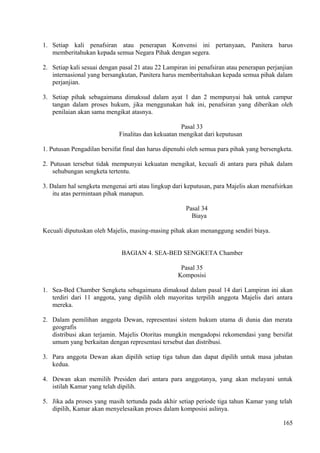 1. Setiap kali penafsiran atau penerapan Konvensi ini pertanyaan, Panitera harus
memberitahukan kepada semua Negara Pihak dengan segera.
2. Setiap kali sesuai dengan pasal 21 atau 22 Lampiran ini penafsiran atau penerapan perjanjian
internasional yang bersangkutan, Panitera harus memberitahukan kepada semua pihak dalam
perjanjian.
3. Setiap pihak sebagaimana dimaksud dalam ayat 1 dan 2 mempunyai hak untuk campur
tangan dalam proses hukum, jika menggunakan hak ini, penafsiran yang diberikan oleh
penilaian akan sama mengikat atasnya.
Pasal 33
Finalitas dan kekuatan mengikat dari keputusan
1. Putusan Pengadilan bersifat final dan harus dipenuhi oleh semua para pihak yang bersengketa.
2. Putusan tersebut tidak mempunyai kekuatan mengikat, kecuali di antara para pihak dalam
sehubungan sengketa tertentu.
3. Dalam hal sengketa mengenai arti atau lingkup dari keputusan, para Majelis akan menafsirkan
itu atas permintaan pihak manapun.
Pasal 34
Biaya
Kecuali diputuskan oleh Majelis, masing-masing pihak akan menanggung sendiri biaya.
BAGIAN 4. SEA-BED SENGKETA Chamber
Pasal 35
Komposisi
1. Sea-Bed Chamber Sengketa sebagaimana dimaksud dalam pasal 14 dari Lampiran ini akan
terdiri dari 11 anggota, yang dipilih oleh mayoritas terpilih anggota Majelis dari antara
mereka.
2. Dalam pemilihan anggota Dewan, representasi sistem hukum utama di dunia dan merata
geografis
distribusi akan terjamin. Majelis Otoritas mungkin mengadopsi rekomendasi yang bersifat
umum yang berkaitan dengan representasi tersebut dan distribusi.
3. Para anggota Dewan akan dipilih setiap tiga tahun dan dapat dipilih untuk masa jabatan
kedua.
4. Dewan akan memilih Presiden dari antara para anggotanya, yang akan melayani untuk
istilah Kamar yang telah dipilih.
5. Jika ada proses yang masih tertunda pada akhir setiap periode tiga tahun Kamar yang telah
dipilih, Kamar akan menyelesaikan proses dalam komposisi aslinya.
165
 