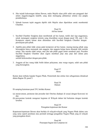 6. Jika terjadi kekosongan dalam Dewan, maka Majelis akan pilih salah satu pengganti dari
antara anggota-anggota terpilih, yang akan memegang jabatannya selama sisa jangka
pendahulunya.
7. Sebuah kuorum tujuh anggota dipilih oleh Majelis akan diperlukan untuk membentuk
Chamber.
Pasal 36
Ad hoc kamar
1. Sea-Bed Chamber Sengketa akan membentuk ad hoc kamar, terdiri dari tiga anggotanya,
untuk menangani sengketa tertentu yang diserahkan sesuai dengan pasal 188, ayat 1 (b).
Komposisi seperti kamar akan ditentukan oleh Sea-Bed Sengketa Chamber dengan
persetujuan para pihak.
2. Apabila para pihak tidak setuju pada komposisi ad hoc kamar, masing-masing pihak yang
bersengketa harus menunjuk satu anggota, dan anggota ketiga harus ditunjuk oleh mereka
setuju. Jika mereka tidak setuju, atau jika ada pihak gagal untuk membuat janji, Presiden
Sea-Bed Sengketa Chamber akan segera membuat janji atau janji dari antara para
anggotanya,
setelah berkonsultasi dengan para pihak.
3. Anggota ad hoc ruang tidak boleh dalam pelayanan, atau warga negara, salah satu pihak
yang bersengketa.
Pasal 37
Akses
Kamar akan terbuka kepada Negara Pihak, Pemerintah dan entitas lain sebagaimana dimaksud
dalam Bagian XI, pasal 5.
Pasal 38
Hukum
Di samping ketentuan pasal 293, berlaku Kamar:
(a) aturan-aturan, peraturan dan prosedur dari Otoritas diadopsi di sesuai dengan Konvensi ini
dan
(b) persyaratan kontrak mengenai kegiatan di Wilayah dalam hal berkaitan dengan kontrak
tersebut.
Pasal 39
Penegakan keputusan dari Kamar
Keputusan-keputusan Dewan akan berlaku di wilayah-wilayah yang Negara Pihak dalam cara
yang sama seperti penilaian atau perintah tertinggi pengadilan Negara Pihak yang di wilayah
yang penegakan dicari.
Pasal 40
Penerapan bagian lain Lampiran ini
166
 