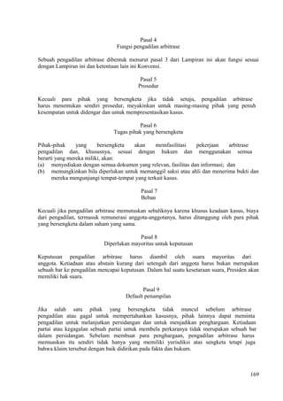 Pasal 4
Fungsi pengadilan arbitrase
Sebuah pengadilan arbitrase dibentuk menurut pasal 3 dari Lampiran ini akan fungsi sesuai
dengan Lampiran ini dan ketentuan lain ini Konvensi.
Pasal 5
Prosedur
Kecuali para pihak yang bersengketa jika tidak setuju, pengadilan arbitrase
harus menentukan sendiri prosedur, meyakinkan untuk masing-masing pihak yang penuh
kesempatan untuk didengar dan untuk mempresentasikan kasus.
Pasal 6
Tugas pihak yang bersengketa
Pihak-pihak yang bersengketa akan memfasilitasi pekerjaan arbitrase
pengadilan dan, khususnya, sesuai dengan hukum dan menggunakan semua
berarti yang mereka miliki, akan:
(a) menyediakan dengan semua dokumen yang relevan, fasilitas dan informasi; dan
(b) memungkinkan bila diperlukan untuk memanggil saksi atau ahli dan menerima bukti dan
mereka mengunjungi tempat-tempat yang terkait kasus.
Pasal 7
Beban
Kecuali jika pengadilan arbitrase memutuskan sebaliknya karena khusus keadaan kasus, biaya
dari pengadilan, termasuk remunerasi anggota-anggotanya, harus ditanggung oleh para pihak
yang bersengketa dalam saham yang sama.
Pasal 8
Diperlukan mayoritas untuk keputusan
Keputusan pengadilan arbitrase harus diambil oleh suara mayoritas dari
anggota. Ketiadaan atau abstain kurang dari setengah dari anggota harus bukan merupakan
sebuah bar ke pengadilan mencapai keputusan. Dalam hal suatu kesetaraan suara, Presiden akan
memiliki hak suara.
Pasal 9
Default penampilan
Jika salah satu pihak yang bersengketa tidak muncul sebelum arbitrase
pengadilan atau gagal untuk mempertahankan kasusnya, pihak lainnya dapat meminta
pengadilan untuk melanjutkan persidangan dan untuk menjadikan penghargaan. Ketiadaan
partai atau kegagalan sebuah partai untuk membela perkaranya tidak merupakan sebuah bar
dalam persidangan. Sebelum membuat para penghargaan, pengadilan arbitrase harus
memuaskan itu sendiri tidak hanya yang memiliki yurisdiksi atas sengketa tetapi juga
bahwa klaim tersebut dengan baik didirikan pada fakta dan hukum.
169
 
