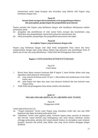 internasional untuk setiap kerugian atau kerusakan yang diderita oleh Negara yang
berbatasan dengan selat.
Pasal 43
Sarana bantu navigasi dan keselamatan serta pengembangan lainnya
dan pencegahan, pengurangan dan pengendalian pencemaran
Negara pemakai dan Negara yang berbatasan dengan selat hendaknya bekerjasama melalui
persetujuan untuk :
(a) pengadaan dan pemeliharaan di selat sarana bantu navigasi dan keselamatan yang
diperlukan atau pengembangan sarana bantu pelayaran internasional; dan
(b) untuk pencegahan, pengurangan dan pengendalian pencemaran dari kapal.
Pasal 44
Kewajiban Negara yang berbatasan dengan selat
Negara yang berbatasan dengan selat tidak boleh menghambat lintas transit dan harus
mengumumkan dengan tepat setiap adanya bahaya bagi pelayaran atau penerbangan lintas di
dalam atau di atas selat yang diketahuinya. Tidak boleh ada Penangguhan lintas transit.
Bagian 3. LINTAS DAMAI (INNOCENT PASSAGE)
Pasal 45
Lintas damai
1. Rezim lintas damai menurut ketentuan Bab II bagian 3, harus berlaku dalam selat yang
digunakan untuk pelayaran internasional :
(a) yang menurut ketentuan pasal 38 ayat 1, dikecualikan dari pelaksanaan rezim lintas
transit; atau
(b) antar bagian laut lepas atau suatu zona ekonomi eksklusif dan laut teritorial suatu
Negara asing.
2. Tidak boleh ada penangguhan lintas damai melalui selat demikian.
BAB IV
NEGARA-NEGARA KEPULAUAN (ARCHIPELAGIC STATES)
Pasal 46
Penggunaan istilah
Untuk maksud Konvensi ini:
(a) “Negara kepulauan” berarti suatu Negara yang seluruhnya terdiri dari satu atau lebih
kepulauan dan dapat mencakup pulau-pulau lain;
(b) “kepulauan” berarti suatu gugusan pulau, termasuk bagian pulau, perairan di antaranya
dan lain-lain wujud alamiah yang hubungannya satu sama lainnya demikian eratnya
sehingga pulau-pulau, perairan dan wujud alamiah lainnya itu merupakan suatu kesatuan
geografi, ekonomi dan politik yang hakiki, atau yang secara historis dianggap sebagai
demikian.
17
 