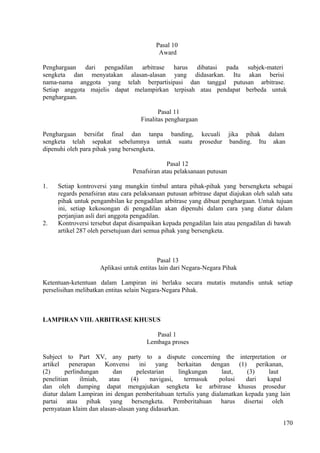 Pasal 10
Award
Penghargaan dari pengadilan arbitrase harus dibatasi pada subjek-materi
sengketa dan menyatakan alasan-alasan yang didasarkan. Itu akan berisi
nama-nama anggota yang telah berpartisipasi dan tanggal putusan arbitrase.
Setiap anggota majelis dapat melampirkan terpisah atau pendapat berbeda untuk
penghargaan.
Pasal 11
Finalitas penghargaan
Penghargaan bersifat final dan tanpa banding, kecuali jika pihak dalam
sengketa telah sepakat sebelumnya untuk suatu prosedur banding. Itu akan
dipenuhi oleh para pihak yang bersengketa.
Pasal 12
Penafsiran atau pelaksanaan putusan
1. Setiap kontroversi yang mungkin timbul antara pihak-pihak yang bersengketa sebagai
regards penafsiran atau cara pelaksanaan putusan arbitrase dapat diajukan oleh salah satu
pihak untuk pengambilan ke pengadilan arbitrase yang dibuat penghargaan. Untuk tujuan
ini, setiap kekosongan di pengadilan akan dipenuhi dalam cara yang diatur dalam
perjanjian asli dari anggota pengadilan.
2. Kontroversi tersebut dapat disampaikan kepada pengadilan lain atau pengadilan di bawah
artikel 287 oleh persetujuan dari semua pihak yang bersengketa.
Pasal 13
Aplikasi untuk entitas lain dari Negara-Negara Pihak
Ketentuan-ketentuan dalam Lampiran ini berlaku secara mutatis mutandis untuk setiap
perselisihan melibatkan entitas selain Negara-Negara Pihak.
LAMPIRAN VIII. ARBITRASE KHUSUS
Pasal 1
Lembaga proses
Subject to Part XV, any party to a dispute concerning the interpretation or
artikel penerapan Konvensi ini yang berkaitan dengan (1) perikanan,
(2) perlindungan dan pelestarian lingkungan laut, (3) laut
penelitian ilmiah, atau (4) navigasi, termasuk polusi dari kapal
dan oleh dumping dapat mengajukan sengketa ke arbitrase khusus prosedur
diatur dalam Lampiran ini dengan pemberitahuan tertulis yang dialamatkan kepada yang lain
partai atau pihak yang bersengketa. Pemberitahuan harus disertai oleh
pernyataan klaim dan alasan-alasan yang didasarkan.
170
 