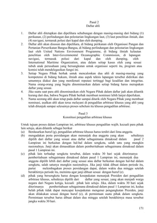 Pasal 2
Daftar ahli
1. Daftar ahli ditetapkan dan dipelihara sehubungan dengan masing-masing dari bidang (1)
perikanan, (2) perlindungan dan pelestarian lingkungan laut, (3) laut penelitian ilmiah, dan
(4) navigasi, termasuk polusi dari kapal dan oleh dumping.
2. Daftar ahli akan disusun dan dipelihara, di bidang perikanan oleh Organisasi Pangan dan
Pertanian Perserikatan Bangsa-Bangsa, di bidang perlindungan dan pelestarian lingkungan
laut oleh United Nations Environment Programme, di bidang ilmiah kelautan
penelitian oleh Inter-Governmental Oceanographic Commission, di lapangan
navigasi, termasuk polusi dari kapal dan oleh dumping, oleh
International Maritime Organization, atau dalam setiap kasus oleh yang sesuai
tubuh anak perusahaan yang bersangkutan untuk organisasi seperti itu, program atau
komisi telah mendelegasikan fungsi ini.
3. Setiap Negara Pihak berhak untuk mencalonkan dua ahli di masing-masing yang
kompetensi di bidang hukum, ilmiah atau aspek teknis lapangan tersebut didirikan dan
umumnya diakui dan yang menikmati reputasi tertinggi bagi keadilan dan integritas.
Nama orang-orang yang begitu dinominasikan dalam setiap bidang harus merupakan
daftar yang sesuai.
4. Jika suatu saat para ahli dinominasikan oleh Negara Pihak dalam daftar jadi akan dilantik
kurang dari dua, bahwa Negara Pihak berhak membuat nominasi lebih lanjut diperlukan.
5. Nama seorang ahli akan tetap pada daftar sampai ditarik oleh Negara Pihak yang membuat
nominasi, asalkan ahli akan terus melayani di pengadilan arbitrase khusus yang ahli yang
telah ditunjuk sampai selesainya proses sebelum itu khusus pengadilan arbitrase.
Pasal 3
Konstitusi pengadilan arbitrase khusus
Untuk tujuan proses dalam Lampiran ini, arbitrase khusus pengadilan wajib, kecuali para pihak
lain setuju, akan dilantik sebagai berikut
(a) Berdasarkan huruf (g), pengadilan arbitrase khusus harus terdiri dari lima anggota.
(b) mengadakan pesta persidangan akan menunjuk dua anggota yang akan sebaiknya
dipilih dari daftar yang sesuai atau daftar sebagaimana dimaksud dalam pasal 2
Lampiran ini berkaitan dengan hal-hal dalam sengketa, salah satu yang mungkin
nasionalnya. Janji akan dimasukkan dalam pemberitahuan sebagaimana dimaksud dalam
pasal 1 Lampiran ini.
(c) pihak lain terhadap sengketa tersebut, dalam waktu 30 hari sejak diterimanya
pemberitahuan sebagaimana dimaksud dalam pasal 1 Lampiran ini, menunjuk dua
anggota dipilih lebih dari daftar yang sesuai atau daftar berkaitan dengan hal-hal dalam
sengketa, salah satunya mungkin nasionalnya. Jika janji tidak dibuat dalam periode itu,
partai melembagakan proses persidangan dapat, dalam waktu dua minggu setelah
berakhirnya periode itu, meminta agar janji dibuat sesuai dengan huruf (e).
(d) pihak yang bersengketa harus dengan kesepakatan menunjuk Presiden dari pengadilan
arbitrase khusus, sebaiknya dipilih dari daftar yang sesuai, yang akan menjadi warga
negara dari Negara ketiga, kecuali pihak lain setuju. Jika, dalam waktu 30 hari sejak
diterimanya pemberitahuan sebagaimana dimaksud dalam pasal 1 Lampiran ini, kedua
belah pihak tidak dapat mencapai kesepakatan mengenai pengangkatan Presiden, janji
akan dilakukan sesuai dengan huruf (e), di permintaan suatu pihak dalam sengketa.
Permintaan tersebut harus dibuat dalam dua minggu setelah berakhirnya masa tersebut
jangka waktu 30 hari.
171
 