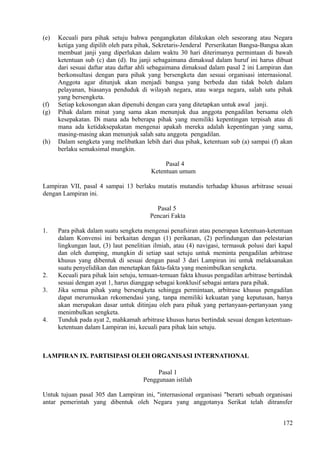 (e) Kecuali para pihak setuju bahwa pengangkatan dilakukan oleh seseorang atau Negara
ketiga yang dipilih oleh para pihak, Sekretaris-Jenderal Perserikatan Bangsa-Bangsa akan
membuat janji yang diperlukan dalam waktu 30 hari diterimanya permintaan di bawah
ketentuan sub (c) dan (d). Itu janji sebagaimana dimaksud dalam huruf ini harus dibuat
dari sesuai daftar atau daftar ahli sebagaimana dimaksud dalam pasal 2 ini Lampiran dan
berkonsultasi dengan para pihak yang bersengketa dan sesuai organisasi internasional.
Anggota agar ditunjuk akan menjadi bangsa yang berbeda dan tidak boleh dalam
pelayanan, biasanya penduduk di wilayah negara, atau warga negara, salah satu pihak
yang bersengketa.
(f) Setiap kekosongan akan dipenuhi dengan cara yang ditetapkan untuk awal janji.
(g) Pihak dalam minat yang sama akan menunjuk dua anggota pengadilan bersama oleh
kesepakatan. Di mana ada beberapa pihak yang memiliki kepentingan terpisah atau di
mana ada ketidaksepakatan mengenai apakah mereka adalah kepentingan yang sama,
masing-masing akan menunjuk salah satu anggota pengadilan.
(h) Dalam sengketa yang melibatkan lebih dari dua pihak, ketentuan sub (a) sampai (f) akan
berlaku semaksimal mungkin.
Pasal 4
Ketentuan umum
Lampiran VII, pasal 4 sampai 13 berlaku mutatis mutandis terhadap khusus arbitrase sesuai
dengan Lampiran ini.
Pasal 5
Pencari Fakta
1. Para pihak dalam suatu sengketa mengenai penafsiran atau penerapan ketentuan-ketentuan
dalam Konvensi ini berkaitan dengan (1) perikanan, (2) perlindungan dan pelestarian
lingkungan laut, (3) laut penelitian ilmiah, atau (4) navigasi, termasuk polusi dari kapal
dan oleh dumping, mungkin di setiap saat setuju untuk meminta pengadilan arbitrase
khusus yang dibentuk di sesuai dengan pasal 3 dari Lampiran ini untuk melaksanakan
suatu penyelidikan dan menetapkan fakta-fakta yang menimbulkan sengketa.
2. Kecuali para pihak lain setuju, temuan-temuan fakta khusus pengadilan arbitrase bertindak
sesuai dengan ayat 1, harus dianggap sebagai konklusif sebagai antara para pihak.
3. Jika semua pihak yang bersengketa sehingga permintaan, arbitrase khusus pengadilan
dapat merumuskan rekomendasi yang, tanpa memiliki kekuatan yang keputusan, hanya
akan merupakan dasar untuk ditinjau oleh para pihak yang pertanyaan-pertanyaan yang
menimbulkan sengketa.
4. Tunduk pada ayat 2, mahkamah arbitrase khusus harus bertindak sesuai dengan ketentuan-
ketentuan dalam Lampiran ini, kecuali para pihak lain setuju.
LAMPIRAN IX. PARTISIPASI OLEH ORGANISASI INTERNATIONAL
Pasal 1
Penggunaan istilah
Untuk tujuan pasal 305 dan Lampiran ini, "internasional organisasi "berarti sebuah organisasi
antar pemerintah yang dibentuk oleh Negara yang anggotanya Serikat telah ditransfer
172
 