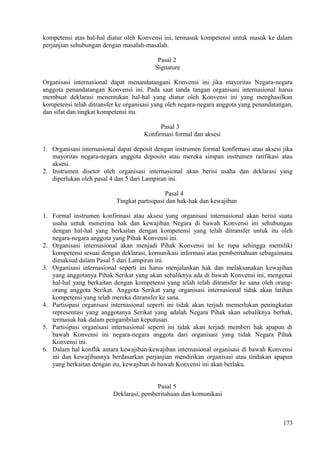kompetensi atas hal-hal diatur oleh Konvensi ini, termasuk kompetensi untuk masuk ke dalam
perjanjian sehubungan dengan masalah-masalah.
Pasal 2
Signature
Organisasi internasional dapat menandatangani Konvensi ini jika mayoritas Negara-negara
anggota penandatangan Konvensi ini. Pada saat tanda tangan organisasi internasional harus
membuat deklarasi menentukan hal-hal yang diatur oleh Konvensi ini yang menghasilkan
kompetensi telah ditransfer ke organisasi yang oleh negara-negara anggota yang penandatangan,
dan sifat dan tingkat kompetensi itu.
Pasal 3
Konfirmasi formal dan aksesi
1. Organisasi internasional dapat deposit dengan instrumen formal konfirmasi atau aksesi jika
mayoritas negara-negara anggota deposito atau mereka simpan instrumen ratifikasi atau
aksesi.
2. Instrumen disetor oleh organisasi internasional akan berisi usaha dan deklarasi yang
diperlukan oleh pasal 4 dan 5 dari Lampiran ini.
Pasal 4
Tingkat partisipasi dan hak-hak dan kewajiban
1. Formal instrumen konfirmasi atau aksesi yang organisasi internasional akan berisi suatu
usaha untuk menerima hak dan kewajiban Negara di bawah Konvensi ini sehubungan
dengan hal-hal yang berkaitan dengan kompetensi yang telah ditransfer untuk itu oleh
negara-negara anggota yang Pihak Konvensi ini.
2. Organisasi internasional akan menjadi Pihak Konvensi ini ke rupa sehingga memiliki
kompetensi sesuai dengan deklarasi, komunikasi informasi atau pemberitahuan sebagaimana
dimaksud dalam Pasal 5 dari Lampiran ini.
3. Organisasi internasional seperti ini harus menjalankan hak dan melaksanakan kewajiban
yang anggotanya Pihak Serikat yang akan sebaliknya ada di bawah Konvensi ini, mengenai
hal-hal yang berkaitan dengan kompetensi yang telah telah ditransfer ke sana oleh orang-
orang anggota Serikat. Anggota Serikat yang organisasi internasional tidak akan latihan
kompetensi yang telah mereka ditransfer ke sana.
4. Partisipasi organisasi internasional seperti ini tidak akan terjadi memerlukan peningkatan
representasi yang anggotanya Serikat yang adalah Negara Pihak akan sebaliknya berhak,
termasuk hak dalam pengambilan keputusan.
5. Partisipasi organisasi internasional seperti ini tidak akan terjadi memberi hak apapun di
bawah Konvensi ini negara-negara anggota dari organisasi yang tidak Negara Pihak
Konvensi ini.
6. Dalam hal konflik antara kewajiban-kewajiban internasional organisasi di bawah Konvensi
ini dan kewajibannya berdasarkan perjanjian mendirikan organisasi atau tindakan apapun
yang berkaitan dengan itu, kewajiban di bawah Konvensi ini akan berlaku.
Pasal 5
Deklarasi, pemberitahuan dan komunikasi
173
 