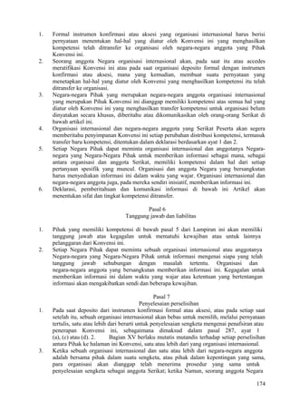 1. Formal instrumen konfirmasi atau aksesi yang organisasi internasional harus berisi
pernyataan menentukan hal-hal yang diatur oleh Konvensi ini yang menghasilkan
kompetensi telah ditransfer ke organisasi oleh negara-negara anggota yang Pihak
Konvensi ini.
2. Seorang anggota Negara organisasi internasional akan, pada saat itu atau accedes
meratifikasi Konvensi ini atau pada saat organisasi deposito formal dengan instrumen
konfirmasi atau aksesi, mana yang kemudian, membuat suatu pernyataan yang
menetapkan hal-hal yang diatur oleh Konvensi yang menghasilkan kompetensi itu telah
ditransfer ke organisasi.
3. Negara-negara Pihak yang merupakan negara-negara anggota organisasi internasional
yang merupakan Pihak Konvensi ini dianggap memiliki kompetensi atas semua hal yang
diatur oleh Konvensi ini yang menghasilkan transfer kompetensi untuk organisasi belum
dinyatakan secara khusus, diberitahu atau dikomunikasikan oleh orang-orang Serikat di
bawah artikel ini.
4. Organisasi internasional dan negara-negara anggota yang Serikat Peserta akan segera
memberitahu penyimpanan Konvensi ini setiap perubahan distribusi kompetensi, termasuk
transfer baru kompetensi, ditentukan dalam deklarasi berdasarkan ayat 1 dan 2.
5. Setiap Negara Pihak dapat meminta organisasi internasional dan anggotanya Negara-
negara yang Negara-Negara Pihak untuk memberikan informasi sebagai mana, sebagai
antara organisasi dan anggota Serikat, memiliki kompetensi dalam hal dari setiap
pertanyaan spesifik yang muncul. Organisasi dan anggota Negara yang bersangkutan
harus menyediakan informasi ini dalam waktu yang wajar. Organisasi internasional dan
negara-negara anggota juga, pada mereka sendiri inisiatif, memberikan informasi ini.
6. Deklarasi, pemberitahuan dan komunikasi informasi di bawah ini Artikel akan
menentukan sifat dan tingkat kompetensi ditransfer.
Pasal 6
Tanggung jawab dan liabilitas
1. Pihak yang memiliki kompetensi di bawah pasal 5 dari Lampiran ini akan memiliki
tanggung jawab atas kegagalan untuk mematuhi kewajiban atau untuk lainnya
pelanggaran dari Konvensi ini.
2. Setiap Negara Pihak dapat meminta sebuah organisasi internasional atau anggotanya
Negara-negara yang Negara-Negara Pihak untuk informasi mengenai siapa yang telah
tanggung jawab sehubungan dengan masalah tertentu. Organisasi dan
negara-negara anggota yang bersangkutan memberikan informasi ini. Kegagalan untuk
memberikan informasi ini dalam waktu yang wajar atau ketentuan yang bertentangan
informasi akan mengakibatkan sendi dan beberapa kewajiban.
Pasal 7
Penyelesaian perselisihan
1. Pada saat deposito dari instrumen konfirmasi formal atau aksesi, atau pada setiap saat
setelah itu, sebuah organisasi internasional akan bebas untuk memilih, melalui pernyataan
tertulis, satu atau lebih dari berarti untuk penyelesaian sengketa mengenai penafsiran atau
penerapan Konvensi ini, sebagaimana dimaksud dalam pasal 287, ayat 1
(a), (c) atau (d). 2. Bagian XV berlaku mutatis mutandis terhadap setiap perselisihan
antara Pihak ke halaman ini Konvensi, satu atau lebih dari yang organisasi internasional.
3. Ketika sebuah organisasi internasional dan satu atau lebih dari negara-negara anggota
adalah bersama pihak dalam suatu sengketa, atau pihak dalam kepentingan yang sama,
para organisasi akan dianggap telah menerima prosedur yang sama untuk
penyelesaian sengketa sebagai anggota Serikat; ketika Namun, seorang anggota Negara
174
 